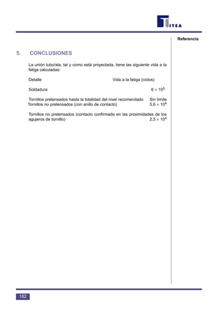 5. CONCLUSIONES
La unión tubo/ala, tal y como está proyectada, tiene las siguiente vida a la
fatiga calculadas:
Detalle Vida a la fatiga (ciclos)
Soldadura 6 × 105
Tornillos pretensados hasta la totalidad del nivel recomendado Sin límite
Tornillos no pretensados (con anillo de contacto) 5,6 × 104
Tornillos no pretensados (contacto confirmado en las proximidades de los
agujeros de tornillo) 2,5 × 104
182
Referencia
 