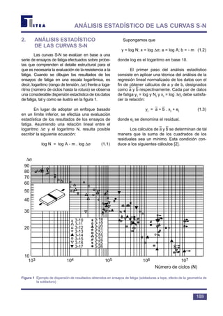 2. ANÁLISIS ESTADÍSTICO
DE LAS CURVAS S-N
Las curvas S-N se evalúan en base a una
serie de ensayos de fatiga efectuados sobre probe-
tas que comprenden el detalle estructural para el
que es necesaria la evaluación de la resistencia a la
fatiga. Cuando se dibujan los resultados de los
ensayos de fatiga en una escala logarítmica, es
decir, logaritmo (rango de tensión, ∆σ) frente a loga-
ritmo (número de ciclos hasta la rotura) se observa
una considerable dispersión estadística de los datos
de fatiga, tal y como se ilustra en la figura 1.
En lugar de adoptar un enfoque basado
en un límite inferior, se efectúa una evaluación
estadística de los resultados de los ensayos de
fatiga. Asumiendo una relación lineal entre el
logaritmo ∆σ y el logaritmo N, resulta posible
escribir la siguiente ecuación:
log N = log A - m . log ∆σ (1.1)
Supongamos que
y = log N; x = log ∆σ; a = log A; b = - m (1.2)
donde log es el logaritmo en base 10.
El primer paso del análisis estadístico
consiste en aplicar una técnica del análisis de la
regresión lineal normalizado de los datos con el
fin de obtener cálculos de a y de b, designados
como a
–
y b
–
respectivamente. Cada par de datos
de fatiga yi = log y Ni y xi = log ∆σi debe satisfa-
cer la relación:
yi = a
–
+ b
–
. xi + ei (1.3)
donde ei se denomina el residual.
Los cálculos de a
–
y b
–
se determinan de tal
manera que la suma de los cuadrados de los
residuales sea un mínimo. Esta condición con-
duce a los siguientes cálculos [2].
189
ANÁLISIS ESTADÍSTICO DE LAS CURVAS S-N
∆σ
90
80
70
60
50
40
30
20
10
103 104 105 106 107
3-10
3-11
3-12
3-13
3-14
3-15
3-16
3-17
3-18
3-19
3-20
3-21
3-22
3-23
3-24
3-25
3-26
Número de ciclos (N)
Figura 1 Ejemplo de dispersión de resultados obtenidos en ensayos de fatiga (soldaduras a tope, efecto de la geometría de
la soldadura)
 