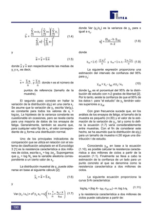 b
–
= (1.4)
y
a
–
= y
–
= b
–
.x
–
(1.5)
donde y
–
y x
–
son respectivamente las medias de
yi y xi, es decir,
x
–
= , y
–
donde n es el número de
puntos de referencia (tamaño de la
muestra).
El segundo paso consiste en hallar la
variación de la distribución φ(yi) en una cierta xi.
Se asume que la variación de yi, escrita Var(yi),
es constante para todos los valores de xi =
log∆σi. La hipótesis de la varianza constante es
cuestionable en ocasiones, pero se revela cierta
para una mayoría de datos de los ensayos de
fatiga. Generalmente, también se asume que,
para cualquier valor fijo de xi, el valor correspon-
diente de yi forma una distribución normal.
Uno de los principales indicadores de
comparación que se utiliza en relación con el sis-
tema de clasificación adoptado en el Eurocódigo
3 [1] es la resistencia característica a dos millo-
nes de ciclos, escrita xc = log ∆σc. Supongamos
que yc = log Nc sea la variable aleatoria corres-
pondiente a un cierto valor de xc.
La distribución muestral de yc puede obte-
nerse en base al siguiente cálculo [2]:
y
–
c = a
–
+ b
–
.xc (1.6)
y
(1.7)
donde Var (yc/xc) es la varianza de yc para x
igual a xc.
(1.8)
donde
(1.9)
La siguiente expresión proporciona una
estimación del intervalo de confianza del 95%
para yc:
(10)
donde t95 es el porcentual del 95% de la distri-
bución de estudio con n-2 grados de libertad [2].
Por lo tanto, existe la confianza de que el 95% de
los datos t para “el estudio” de yc tendrán valo-
res superiores a yck.
Con gran frecuencia sucede que, en los
análisis de los ensayos de fatiga, el tamaño de la
muestra es pequeño (n≤30) y el valor de la esti-
mación de la variación de yc, tal y como lo defi-
ne la ecuación (1.7) varía considerablemente
entre muestras. Con el fin de considerar este
hecho, se ha asumido que la distribución de φ(yi)
para un tamaño de muestra n≤30 sigue una dis-
tribución t de estudio.
Conociendo yck en base a la ecuación
(1.10), es posible calcular la resistencia caracte-
rística a dos millones de ciclos a partir de la
ecuación (1.1). Finalmente se lleva a cabo la
estimación de la confianza de un lado para un
punto concreto al que se denomina como la
resistencia característica a dos millones de
ciclos.
La siguiente ecuación proporciona la
curva S-N característica:
(1.11)
y la resistencia característica a dos millones de
ciclos puede calcularse a partir de:
σ∆σ kxcyc95k log.m-).t-A(log=Nlog
x/y.t-y=y cc95cck σ
n
y.x
-y.x=Sand
n
)y(
-y=S ii
iixx
2
i2
1yy
∑∑
∑
∑
∑
2n-
S.b-S(
=s
xy)yy2
y






σ
s
x-x
+
n
1
+1s=xy=)x/y(Var
xx
c2
ycc
2
cc
n
yi∑
n
xi∑
























∑∑
∑∑∑
x-x
yx-yx
1
n
1=i
2
2
1
n
1=i
i
n
1=i
1
n
1=i
11
n
1=i
190
























∑∑
∑∑∑
x-x
yx-yx
1
n
1=i
2
2
1
n
1=i
i
n
1=i
1
n
1=i
11
n
1=i
y
t95
 