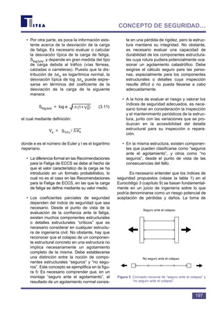 • Por otra parte, es poca la información exis-
tente acerca de la desviación de la carga
de fatiga. Es necesario evaluar o calcular
la desviación típica de la carga de fatiga,
Slog∆σs, y depende en gran medida del tipo
de carga debida al tráfico (vías férreas,
calzadas o carreteras). Puesto que la dis-
tribución de ∆σs es logarítmica normal, la
desviación típica de log ∆σs puede expre-
sarse en términos del coeficiente de la
desviación de la carga de la siguiente
manera:
Slog∆σs = log e (3.11)
el cual mediante definición:
Vs =
donde e es el número de Euler y l es el logaritmo
neperiano.
• La diferencia formal en las Recomendaciones
para la Fatiga de ECCS se debe al hecho de
que el valor característico de la carga se ha
introducido en un formato probabilístico, lo
cual no es el caso en las Recomendaciones
para la Fatiga de ECCS, en las que la carga
de fatiga se define mediante su valor medio.
• Los coeficientes parciales de seguridad
dependen del índice de seguridad que sea
necesario. Desde el punto de vista de la
evaluación de la confianza ante la fatiga,
existen muchos componentes estructurales
o detalles estructurales “críticos” que es
necesario considerar en cualquier estructu-
ra de ingeniería civil. No obstante, hay que
reconocer que el colapso de un componen-
te estructural concreto en una estructura no
implica necesariamente un agotamiento
completo de la misma. Debe establecerse
una distinción entre la noción de compo-
nentes estructurales “seguros” y “no segu-
ros”. Este concepto se ejemplifica en la figu-
ra 5: Es necesario comprender que, en un
montaje “seguro ante el agotamiento”, el
resultado de un agotamiento normal consis-
te en una pérdida de rigidez, pero la estruc-
tura mantiene su integridad. No obstante,
es necesario evaluar una capacidad de
durabilidad de los componentes estructura-
les cuya rotura pudiera potencialmente oca-
sionar un agotamiento catastrófico. Debe
exigirse el cálculo seguro para las perso-
nas, especialmente para los componentes
estructurales o detalles cuya inspección
resulte difícil o no pueda llevarse a cabo
adecuadamente.
• A la hora de evaluar el riesgo y valorar los
índices de seguridad adecuados, es nece-
sario tomar en consideración la inspección
y el mantenimiento periódicos de la estruc-
tura, junto con las variaciones que se pro-
duzcan en la accesibilidad del detalle
estructural para su inspección o repara-
ción.
• En la misma estructura, existen componen-
tes que pueden clasificarse como “seguros
ante el agotamiento”, y otros como “no
seguros”, desde el punto de vista de las
consecuencias del fallo.
Es necesario entender que los índices de
seguridad propuestos (véase la tabla 1) en el
Eurocódigo 3 (capítulo 9) se basan fundamental-
mente en un juicio de ingeniería sobre lo que
podría denominarse como un riesgo potencial de
aceptación de pérdidas y daños. La toma de
σ∆σ∆ s/S s
)V+(1n 2
sl
197
CONCEPTO DE SEGURIDAD…
Seguro ante el colapso
No seguro ante el colapso
Figura 5 Concepto nocional de “seguro ante el colapso” y
“no seguro ante el colapso”
 