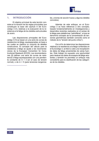 1. INTRODUCCIÓN
El objetivo principal de esta lección con-
siste en la revisión de las reglas principales que
constituyen la base del capítulo 9 del Euro-
código 3 [1], relativas a la evaluación de la re-
sistencia a la fatiga de los detalles estructurales
de acero.
Las disposiciones principales del Euro-
código 3 [1] se basan en una serie de curvas de
resistencia a la fatiga, equiespaciadas, en base a
las cuales se clasifica un conjunto de detalles
constructivos. El concepto del cálculo para la
resistencia a fatiga se ajusta a las recomenda-
ciones de la European Convention for Cons-
tructional Steelwork (ECCS). Las recomendacio-
nes [2] definen una serie de curvas de resis-
tencia a fatiga equiespaciadas con una pendien-
te constante de m = 3 (en el caso de tensión
normal), o de m = 5 (para tensiones tangencia-
les, uniones de sección hueca y algunos detalles
concretos).
Además de este enfoque, en el Euro-
código 3 se hace referencia a otro concepto,
basado fundamentalmente en investigaciones y
desarrollos recientes realizados en el campo de
la fatiga para plataformas “petrolíferas”, al que se
denomina concepto de la concentración de ten-
siones geométricas (también conocido como el
método de la “tensión del punto crítico”).
Con el fin de determinar las disposiciones
relativas a la resistencia a la fatiga contenidas en
el Eurocódigo 3, se llevó a cabo una recopilación
de datos de fatiga provenientes de varias fuen-
tes. Este trabajo ha supuesto una oportunidad
para revaluar los datos de ensayos de fatiga exis-
tentes y también ha permitido un enfoque más
consistente para la clasificación de las categorí-
as de los detalles.
204
 
