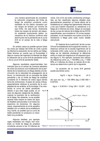 una manera aproximada de considerar
la reducción progresiva del límite de
fatiga de amplitud constante como
resultado de los daños causados por
los rangos de tensión por encima de
ese límite. De esta forma, finalmente
todos los rangos de tensión del espec-
tro acabarán produciendo daños. La
mecánica de la fractura confirma esta
disminución de la pendiente de la curva
S-N en el campo de la vida a fatiga
larga.
En ambos casos es posible ignorar todos
los ciclos por debajo del límite de corte cuando
se efectúa la evaluación de los daños por fatiga.
Debe tenerse en cuenta que el Eurocódigo 3
deja en manos del ingeniero la libertad de elegir
la utilización de la curva S-N de pendiente única
o de la curva S-N de pendiente doble.
Algunos resultados experimentales han
indicado que en el campo de números elevados
de ciclos se produce una modificación de la pen-
diente de la resistencia a la fatiga debida a la dis-
minución de la velocidad de propagación de la
fisura. La introducción de un concepto de doble
pendiente y de un límite de fatiga de amplitud
constante en 5 millones de ciclos sigue siendo
tema de controversia. A pesar de varias críticas,
especialmente relativas al aumento de la com-
plejidad de los análisis, el Eurocódigo 3 ha man-
tenido la curva de doble pendiente
debido a que esta regla puede, en el
caso de algunas categorías de detalle,
mejorar la precisión de la verificación
de la fatiga. No obstante, no es posible
esperar esta mejora en todos los tipos
de detalles estructurales ni en todos los
espectros de tensiones. En algunos
casos, especialmente en el de aquellos
detalles con un efecto de la entalladura
muy fuerte, es posible que la curva de
doble pendiente no produzca un resul-
tado muy prudente.
Algunos detalles, por ejemplo
vigas revestidas con chapa, han mos-
trado un límite de fatiga de amplitud
constante cercano a los 10 millones de
ciclos. Con el fin de evitar condiciones arriesga-
das, se han clasificado algunos detalles (que
generalmente presentan un fuerte efecto de la
entalladura) en categorías ligeramente inferiores
a las que hubiera requerido su resistencia a la
fatiga de 2 millones de ciclos. Según el concepto
de las curvas de cálculo de la fatiga de las ECCS
especificadas, que consiste en 14 curvas equies-
paciadas, no es necesaria una nueva curva de la
resistencia a fatiga para cada nuevo detalle
estructural.
El “sistema de la cuadrícula” de las curvas
S-N se ha establecido de la siguiente manera. La
distancia vertical de la escala logarítmica de la
ordenada entre cada curva de resistencia a la
fatiga se ha obtenido dividiendo la diferencia
entre un orden de magnitud en 20 espacios igua-
les (figura 7). Por ejemplo, tomando dos valores
de referencia como ∆σc = 100 MPa y ∆σc = 1000
MPa a 2 millones de ciclos, el cálculo de la dis-
tancia se determina a partir de lo siguiente:
La ecuación de la curva S-N general
puede escribirse como:
log N = log a - 3 log ∆σ (4.1)
así que con ∆σc = 100 MPa (log 2 000 000 =
6,30103)
log a = 6,30103 + 3 log 100 = 12,301 (4.2)
212
}
log ∆σ
∆σc = 1000 MPa
∆σc = 100 MPa
log N = log a - 3 log ∆σ
20 distancias iguales
Nc = 2 · 106
log N
Figura 7 Espaciado de curvas de resistencia a la fatiga
 