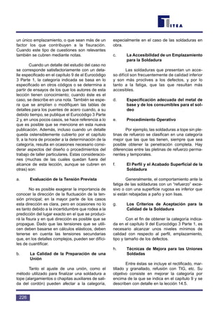 un único emplazamiento, o que sean más de un
factor los que contribuyen a la fisuración.
Cuando este tipo de cuestiones son relevantes
también se cubren mediante notas.
Cuando un detalle del estudio del caso no
se corresponde satisfactoriamente con un deta-
lle especificado en el capítulo 9 de el Eurocódigo
3 Parte 1, la categoría indicada se basa en lo
especificado en otros códigos o se determina a
partir de ensayos de los que los autores de esta
lección tienen conocimiento; cuando éste es el
caso, se describe en una nota. También se espe-
ra que se amplíen o modifiquen las tablas de
detalles para los puentes de acero cuando, a su
debido tiempo, se publique el Eurocódigo 3 Parte
2 y, en unos pocos casos, se hace referencia a lo
que es posible que se mencione en esta nueva
publicación. Además, incluso cuando un detalle
queda ostensiblemente cubierto por el capítulo
9, a la hora de proceder a la determinación de la
categoría, resulta en ocasiones necesario consi-
derar aspectos del diseño o procedimientos del
trabajo de taller particulares. Estas consideracio-
nes (muchas de las cuales quedan fuera del
alcance de esta lección, aunque se cubren en
otras) son:
a. Evaluación de la Tensión Prevista
No es posible exagerar la importancia de
conocer la dirección de la fluctuación de la ten-
sión principal; en la mayor parte de los casos
esta dirección es clara, pero en ocasiones no lo
es tanto debido a la incertidumbre que rodea a la
predicción del lugar exacto en el que se produci-
rá la fisura y en qué dirección es posible que se
propague. Dado que las tensiones que se utili-
cen deben basarse en cálculos elásticos, deben
tenerse en cuenta las tensiones secundarias
que, en los detalles complejos, pueden ser difíci-
les de cuantificar.
b. La Calidad de la Preparación de una
Unión
Tanto el ajuste de una unión, como el
método utilizado para finalizar una soldadura a
tope (alargamientos o chapitas auxiliares de sali-
da del cordón) pueden afectar a la categoría,
especialmente en el caso de las soldaduras en
obra.
c. La Accesibilidad de un Emplazamiento
para la Soldadura
Las soldaduras que presentan un acce-
so difícil son frecuentemente de calidad inferior
y son más proclives a los defectos, y por lo
tanto a la fatiga, que las que resultan más
accesibles.
d. Especificación adecuada del metal de
base y de los consumibles para el sol-
deo
e. Procedimiento Operativo
Por ejemplo, las soldaduras a tope sin ple-
tinas de refuerzo se clasifican en una categoría
mejor que las que las tienen, siempre que sea
posible obtener la penetración completa. Hay
diferencias entre las pletinas de refuerzo perma-
nentes y temporales.
f. El Perfil y el Acabado Superficial de la
Soldadura
Generalmente, el comportamiento ante la
fatiga de las soldaduras con un “refuerzo” exce-
sivo o con una superficie rugosa es inferior que
si están rebajadas a paño y son lisas.
g. Los Criterios de Aceptación para la
Calidad de la Soldadura
Con el fin de obtener la categoría indica-
da en el capítulo 9 del Eurocódigo 3 Parte 1, es
necesario alcanzar unos niveles mínimos de
calidad con respecto al perfil, emplazamiento,
tipo y tamaño de los defectos.
h. Técnicas de Mejora para las Uniones
Soldadas
Entre éstas se incluye el rectificado, mar-
tillado y granallado, refusión con TIG, etc. Su
objetivo consiste en mejorar la categoría por
encima de la que se indica en el capítulo 9 y se
describen con detalle en la lección 14.5.
226
 