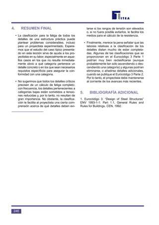 4. RESUMEN FINAL
• La clasificación para la fatiga de todos los
detalles de una estructura práctica puede
plantear problemas considerables, incluso
para un proyectista experimentado. Espera-
mos que el estudio del caso típico presenta-
do en esta lección sirva de ayuda a los pro-
yectistas en su labor, especialmente en aque-
llos casos en los que no resulta inmediata-
mente obvio a qué categoría pertenece un
detalle concreto o en los que sean necesarios
requisitos específicos para asegurar la con-
formidad con una categoría.
• No sugerimos que todos los detalles críticos
precisen de un cálculo de fatiga completo;
con frecuencia, los detalles pertenecientes a
categorías bajas están sometidos a tensio-
nes reducidas y, por lo tanto, no resultan de
gran importancia. No obstante, la clasifica-
ción le facilita al proyectista una cierta com-
prensión acerca de qué detalles deben evi-
tarse si los rangos de tensión son elevados
o, si no fuera posible evitarlos, le facilita los
medios para el cálculo de la resistencia.
• Finalmente, merece la pena señalar que las
labores relativas a la clasificación de los
detalles distan mucho de estar completa-
das. Algunas de las clasificaciones que se
proporcionan en el Eurocódigo 3 Parte 1
podrían muy bien reclasificarse (aunque
probablemente tan sólo ascendiendo o des-
cendiendo una categoría) y algunas podrían
eliminarse, o añadirse detalles adicionales,
cuando se publique el Eurocódigo 3 Parte 2.
Por lo tanto, el proyectista debe mantenerse
al corriente de los avances más recientes.
5. BIBLIOGRAFÍA ADICIONAL
1. Eurocódigo 3: “Design of Steel Structures”
ENV 1993-1-1: Part 1.1, General Rules and
Rules for Buildings, CEN, 1992.
246
 