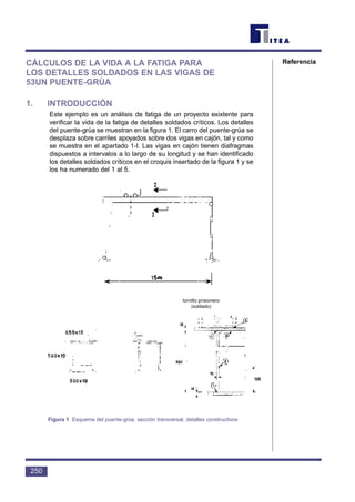 CÁLCULOS DE LA VIDA A LA FATIGA PARA
LOS DETALLES SOLDADOS EN LAS VIGAS DE
53UN PUENTE-GRÚA
1. INTRODUCCIÓN
Este ejemplo es un análisis de fatiga de un proyecto exixtente para
verificar la vida de la fatiga de detalles soldados críticos. Los detalles
del puente-grúa se muestran en la figura 1. El carro del puente-grúa se
desplaza sobre carriles apoyados sobre dos vigas en cajón, tal y como
se muestra en el apartado 1-I. Las vigas en cajón tienen diafragmas
dispuestos a intervalos a lo largo de su longitud y se han identificado
los detalles soldados críticos en el croquis insertado de la figura 1 y se
los ha numerado del 1 al 5.
250
Referencia
Figura 1 Esquema del puente-grúa, sección transversal, detalles constructivos
tornillo prisionero
(soldado)
 