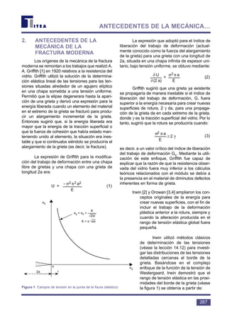 2. ANTECEDENTES DE LA
MECÁNICA DE LA
FRACTURA MODERNA
Los orígenes de la mecánica de la fractura
moderna se remontan a los trabajos que realizó A.
A. Griffith [1] en 1920 relativos a la resistencia del
vidrio. Griffith utilizó la solución de la determina-
ción elástica lineal de las tensiones para las ten-
siones situadas alrededor de un agujero elíptico
en una chapa sometida a una tensión uniforme.
Permitió que la elipse degenerara hasta la apari-
ción de una grieta y derivó una expresión para la
energía liberada cuando un elemento del material
en el extremo de la grieta se fracturó para produ-
cir un alargamiento incremental de la grieta.
Entonces sugirió que, si la energía liberada era
mayor que la energía de la tracción superficial o
que la fuerza de cohesión que había estado man-
teniendo unido al elemento, la situación era ines-
table y que si continuaba siéndolo se produciría el
alargamiento de la grieta (es decir, la fractura).
La expresión de Griffith para la modifica-
ción del trabajo de deformación entre una chapa
libre de grietas y una chapa con una grieta de
longitud 2a era:
U = (1)
La expresión que adoptó para el índice de
liberación del trabajo de deformación (actual-
mente conocido como la fuerza del alargamiento
de la grieta) para una grieta con una longitud de
2a, situada en una chapa infinita de espesor uni-
tario, bajo tensión uniforme, se obtuvo mediante:
(2)
Griffith sugirió que una grieta ya existente
se propagaría de manera inestable si el índice de
liberación del trabajo de deformación, G, fuera
superior a la energía necesaria para crear nuevas
superficies de rotura, 2 γ da, para una propaga-
ción de la grieta da en cada extremo de la grieta,
donde γ es la tracción superficial del vidrio. Por lo
tanto, sugirió que la rotura se produciría cuando:
(3)
es decir, a un valor crítico del índice de liberación
del trabajo de deformación Gc. Mediante la utili-
zación de este enfoque, Griffith fue capaz de
explicar que la razón de que la resistencia obser-
vada del vidrio fuera muy inferior a los cálculos
teóricos relacionados con el módulo se debía a
la presencia en el material de diminutos defectos
inherentes en forma de grieta.
Irwin [2] y Orowan [3,4] ampliaron los con-
ceptos originales de la energía para
crear nuevas superficies, con el fin de
incluir el trabajo de la deformación
plástica anterior a la rotura, siempre y
cuando la alteración producida en el
rango de tensión elástica global fuera
pequeña.
Irwin utilizó métodos clásicos
de determinación de las tensiones
(véase la lección 14.12) para investi-
gar las distribuciones de las tensiones
detalladas cercanas al borde de la
grieta. Basándose en el complejo
enfoque de la función de la tensión de
Westergaard, Irwin demostró que el
rango de tensión elástica en las proxi-
midades del borde de la grieta (véase
la figura 1) se obtenía a partir de:
γ≥
πσ
2
E
a2
E
a
=
a)(2
U 2 πσ
∂
∂
E
a222 πσ−
267
ANTECEDENTES DE LA MECÁNICA…
σy
σy
2a
o
r
σy = σx =
K = σ √aπ
K
√2πr
Figura 1 Campos de tensión en la punta de la fisura (elástico)
 