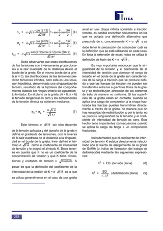 σx = (4)
σy = (5)
τxy = (6)
Debe observarse que estas distribuciones
de las tensiones son inversamente proporciona-
les a la raíz cuadrada de la distancia desde el
borde de la grieta. En el mismo borde de la grie-
ta (r = 0), las distribuciones de las tensiones pre-
dicen tensiones infinitas, pero esta es una situa-
ción hipotética, denominada una singularidad de
tensión, resultado de la hipótesis del comporta-
miento elástico sin ningún criterio de agotamien-
to limitador. En el plano de la grieta, (θ = 0, y = 0)
la tensión tangencial es cero y los componentes
de la tensión directa se obtienen mediante:
σx = σy = (7)
Este término σ tan sólo depende
de la tensión aplicada y del tamaño de la grieta y
define el gradiente de tensiones, con la inversa
de la raíz cuadrada de la distancia a la singulari-
dad en el borde de la grieta. Irwin definió el tér-
mino σ como el coeficiente de intensidad
de tensión y le asignó el símbolo K. Debe tener-
se en cuenta que K no es un coeficiente de la
concentración de tensión y que K tiene dimen-
siones y unidades de tensión x . A
pesar de que la definición del coeficiente de la
intensidad de la tensión de K = σ es la que
se utiliza generalmente en el caso de una grieta
axial en una chapa infinita sometida a tracción
remota, es posible encontrar documentos en los
que se adopta una definición alternativa que
prescinde de π, concretamente K = σ y se
debe tener la precaución de comprobar cuál es
la definición que se está utilizando en cada caso.
En toda la extensión de estas notas se utiliza la
definición de Irwin de K = σ .
Es muy importante reconocer que la sin-
gularidad de la tensión y el coeficiente de la
intensidad de tensión que dominan el rango de
tensión en el borde de la grieta son característi-
cas de la carga a tracción que se produce debi-
do a que las fuerzas de tracción no pueden ser
transferidas entre las superficies libres de la grie-
ta y se redistribuyen alrededor de los extremos
de ésta de manera no uniforme. Si las superfi-
cies de la grieta están en contacto, cuando se
aplica una carga de compresión a la chapa frac-
turada las fuerzas pueden transmitirse directa-
mente a través de la grieta, de manera que no
hay necesidad de redistribución y, por lo tanto, no
se produce singularidad de la tensión y el coefi-
ciente de intensidad de tensión es cero. Este
hecho tiene importantes consecuencias cuando
se aplica la carga de fatiga a un componente
fracturado.
Irwin demostró que el coeficiente de inten-
sidad de tensión K estaba directamente relacio-
nado con la fuerza de alargamiento de la grieta
de Griffith (o índice de liberación del trabajo de
deformación) mediante las siguientes expresio-
nes:
K2 = EG (tensión plana) (8)
K2 = (deformación plana) (9)
ν− 21
EG
aπ
a
aπ
(length)
aπ
aπ
r2
a
π
πσ
r2
2)/(3cos2)/(cos2)/(sin
a
π
θθθ
πσ



 θθ
π
θ
πσ
2
3
sin
2
sin+1
r2
2)/(cos
a



 θθ
−
π
φ
πσ
2
3
sin
2
sin1
r2
2)/(cos
a
268
sen sen
sen sen
sen
(longitud)
 