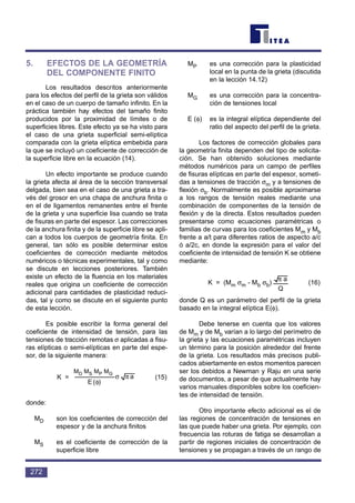 5. EFECTOS DE LA GEOMETRÍA
DEL COMPONENTE FINITO
Los resultados descritos anteriormente
para los efectos del perfil de la grieta son válidos
en el caso de un cuerpo de tamaño infinito. En la
práctica también hay efectos del tamaño finito
producidos por la proximidad de límites o de
superficies libres. Este efecto ya se ha visto para
el caso de una grieta superficial semi-elíptica
comparada con la grieta elíptica embebida para
la que se incluyó un coeficiente de corrección de
la superficie libre en la ecuación (14).
Un efecto importante se produce cuando
la grieta afecta al área de la sección transversal
delgada, bien sea en el caso de una grieta a tra-
vés del grosor en una chapa de anchura finita o
en el de ligamentos remanentes entre el frente
de la grieta y una superficie lisa cuando se trata
de fisuras en parte del espesor. Las correcciones
de la anchura finita y de la superficie libre se apli-
can a todos los cuerpos de geometría finita. En
general, tan sólo es posible determinar estos
coeficientes de corrección mediante métodos
numéricos o técnicas experimentales, tal y como
se discute en lecciones posteriores. También
existe un efecto de la fluencia en los materiales
reales que origina un coeficiente de corrección
adicional para cantidades de plasticidad reduci-
das, tal y como se discute en el siguiente punto
de esta lección.
Es posible escribir la forma general del
coeficiente de intensidad de tensión, para las
tensiones de tracción remotas σ aplicadas a fisu-
ras elípticas o semi-elípticas en parte del espe-
sor, de la siguiente manera:
K = (15)
donde:
MD son los coeficientes de corrección del
espesor y de la anchura finitos
MS es el coeficiente de corrección de la
superficie libre
MP es una corrección para la plasticidad
local en la punta de la grieta (discutida
en la lección 14.12)
MG es una corrección para la concentra-
ción de tensiones local
E (φ) es la integral elíptica dependiente del
ratio del aspecto del perfil de la grieta.
Los factores de corrección globales para
la geometría finita dependen del tipo de solicita-
ción. Se han obtenido soluciones mediante
métodos numéricos para un campo de perfiles
de fisuras elípticas en parte del espesor, someti-
das a tensiones de tracción σm y a tensiones de
flexión σb. Normalmente es posible aproximarse
a los rangos de tensión reales mediante una
combinación de componentes de la tensión de
flexión y de la directa. Estos resultados pueden
presentarse como ecuaciones paramétricas o
familias de curvas para los coeficientes Mm y Mb
frente a a/t para diferentes ratios de aspecto a/c
ó a/2c, en donde la expresión para el valor del
coeficiente de intensidad de tensión K se obtiene
mediante:
K = (Mm σm - Mb σb) (16)
donde Q es un parámetro del perfil de la grieta
basado en la integral elíptica E(φ).
Debe tenerse en cuenta que los valores
de Mm y de Mb varían a lo largo del perímetro de
la grieta y las ecuaciones paramétricas incluyen
un término para la posición alrededor del frente
de la grieta. Los resultados más precisos publi-
cados abiertamente en estos momentos parecen
ser los debidos a Newman y Raju en una serie
de documentos, a pesar de que actualmente hay
varios manuales disponibles sobre los coeficien-
tes de intensidad de tensión.
Otro importante efecto adicional es el de
las regiones de concentración de tensiones en
las que puede haber una grieta. Por ejemplo, con
frecuencia las roturas de fatiga se desarrollan a
partir de regiones iniciales de concentración de
tensiones y se propagan a través de un rango de
Q
aπ
a
)(E
MMMM GPSD
πσ
φ
272
MD MS MP MG
 