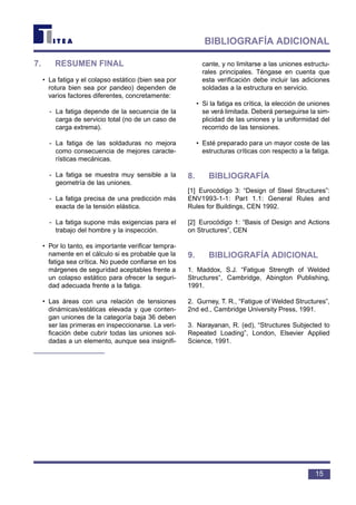 7. RESUMEN FINAL
• La fatiga y el colapso estático (bien sea por
rotura bien sea por pandeo) dependen de
varios factores diferentes, concretamente:
- La fatiga depende de la secuencia de la
carga de servicio total (no de un caso de
carga extrema).
- La fatiga de las soldaduras no mejora
como consecuencia de mejores caracte-
rísticas mecánicas.
- La fatiga se muestra muy sensible a la
geometría de las uniones.
- La fatiga precisa de una predicción más
exacta de la tensión elástica.
- La fatiga supone más exigencias para el
trabajo del hombre y la inspección.
• Por lo tanto, es importante verificar tempra-
namente en el cálculo si es probable que la
fatiga sea crítica. No puede confiarse en los
márgenes de seguridad aceptables frente a
un colapso estático para ofrecer la seguri-
dad adecuada frente a la fatiga.
• Las áreas con una relación de tensiones
dinámicas/estáticas elevada y que conten-
gan uniones de la categoría baja 36 deben
ser las primeras en inspeccionarse. La veri-
ficación debe cubrir todas las uniones sol-
dadas a un elemento, aunque sea insignifi-
cante, y no limitarse a las uniones estructu-
rales principales. Téngase en cuenta que
esta verificación debe incluir las adiciones
soldadas a la estructura en servicio.
• Si la fatiga es crítica, la elección de uniones
se verá limitada. Deberá perseguirse la sim-
plicidad de las uniones y la uniformidad del
recorrido de las tensiones.
• Esté preparado para un mayor coste de las
estructuras críticas con respecto a la fatiga.
8. BIBLIOGRAFÍA
[1] Eurocódigo 3: “Design of Steel Structures”:
ENV1993-1-1: Part 1.1: General Rules and
Rules for Buildings, CEN 1992.
[2] Eurocódigo 1: “Basis of Design and Actions
on Structures”, CEN
9. BIBLIOGRAFÍA ADICIONAL
1. Maddox, S.J. “Fatigue Strength of Welded
Structures“, Cambridge, Abington Publishing,
1991.
2. Gurney, T. R., “Fatigue of Welded Structures”,
2nd ed., Cambridge University Press, 1991.
3. Narayanan, R. (ed), “Structures Subjected to
Repeated Loading”, London, Elsevier Applied
Science, 1991.
15
BIBLIOGRAFÍA ADICIONAL
 