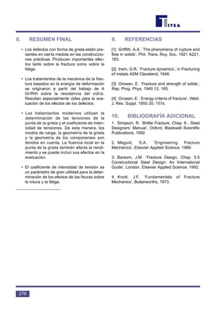 8. RESUMEN FINAL
• Los defectos con forma de grieta están pre-
sentes en cierta medida en las construccio-
nes prácticas. Producen importantes efec-
tos tanto sobre la fractura como sobre la
fatiga.
• Los tratamientos de la mecánica de la frac-
tura basados en la energía de deformación
se originaron a partir del trabajo de A
Griffith sobre la resistencia del vidrio.
Resultan especialmente útiles para la eva-
luación de los efectos de los defectos.
• Los tratamientos modernos utilizan la
determinación de las tensiones de la
punta de la grieta y el coeficiente de inten-
sidad de tensiones. De esta manera, los
modos de carga, la geometría de la grieta
y la geometría de los componentes son
tenidos en cuenta. La fluencia local en la
punta de la grieta también afecta al rendi-
miento y se puede incluir sus efectos en la
evaluación.
• El coeficiente de intensidad de tensión es
un parámetro de gran utilidad para la deter-
minación de los efectos de las fisuras sobre
la rotura y la fatiga.
9. REFERENCIAS
[1] Griffith, A.A. `The phenomena of rupture and
flow in solids’, Phil. Trans. Roy. Soc. 1921 A221,
163.
[2] Irwin, G.R. `Fracture dynamics’, in Fracturing
of metals ASM Cleveland, 1948.
[3] Orowan, E. `Fracture and strength of solids’,
Rep. Prog. Phys. 1949 12, 185.
[4] Orowan, E. `Energy criteria of fracture’, Weld.
J. Res. Suppl. 1955 20, 157s.
10. BIBLIOGRAFÍA ADICIONAL
1. Simpson, R. `Brittle Fracture, Chap. 8 - Steel
Designers’ Manual’, Oxford, Blackwell Scientific
Publications, 1992.
2. Meguid, S.A. `Engineering Fracture
Mechanics’, Elsevier Applied Science, 1989.
3. Barsom, J.M. `Fracture Design, Chap. 5.5
Constructional Steel Design: An International
Guide’, London, Elsevier Applied Science, 1992.
4. Knott, J.F. `Fundamentals of Fracture
Mechanics’, Butterworths, 1973.
276
 