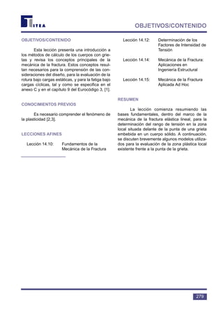 279
OBJETIVOS/CONTENIDO
OBJETIVOS/CONTENIDO
Esta lección presenta una introducción a
los métodos de cálculo de los cuerpos con grie-
tas y revisa los conceptos principales de la
mecánica de la fractura. Estos conceptos resul-
tan necesarios para la comprensión de las con-
sideraciones del diseño, para la evaluación de la
rotura bajo cargas estáticas, y para la fatiga bajo
cargas cíclicas, tal y como se especifica en el
anexo C y en el capítulo 9 del Eurocódigo 3, [1].
CONOCIMIENTOS PREVIOS
Es necesario comprender el fenómeno de
la plasticidad [2,3].
LECCIONES AFINES
Lección 14.10: Fundamentos de la
Mecánica de la Fractura
Lección 14.12: Determinación de los
Factores de Intensidad de
Tensión
Lección 14.14: Mecánica de la Fractura:
Aplicaciones en
Ingeniería Estructural
Lección 14.15: Mecánica de la Fractura
Aplicada Ad Hoc
RESUMEN
La lección comienza resumiendo las
bases fundamentales, dentro del marco de la
mecánica de la fractura elástica lineal, para la
determinación del rango de tensión en la zona
local situada delante de la punta de una grieta
embebida en un cuerpo sólido. A continuación,
se discuten brevemente algunos modelos utiliza-
dos para la evaluación de la zona plástica local
existente frente a la punta de la grieta.
 