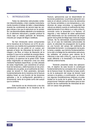 1. INTRODUCCIÓN
Todos los elementos estructurales contie-
nen discontinuidades, o bien creadas involuntaria-
mente durante el trabajo de taller o desarrolladas
durante las condiciones de servicio bajo las car-
gas cíclicas a las que la estructura se ve someti-
da. Las discontinuidades afectarán a la resistencia
de un elemento estructural y pueden producir la
rotura bajo un estado particular de tensiones,
inducido por cargas de fatiga o estáticas.
Se han introducido varios componentes
de la mecánica de la fractura con el fin de pro-
porcionar una medida de la gravedad inherente a
la existencia de una grieta en un cuerpo, por
ejemplo el factor de intensidad de tensión K, la
integral J de Rice, el índice de liberación de la
energía G (que es la cantidad de energía libera-
da durante un aumento incremental del área de
la grieta) y la apertura de la grieta COD. Todas
estas magnitudes se relacionan unas con otras
mediante hipótesis específicas. La más utilizada
de estas magnitudes, que caracteriza al campo
local de tensiones y deformaciones en las proxi-
midades de una grieta, es el coeficiente de inten-
sidad de tensión K. Este parámetro, derivado
fundamentalmente de la mecánica de la fractura
elástica lineal, es una función de las tensiones
aplicadas y de la configuración geométrica y
dimensional, tanto de la grieta como del cuerpo
que la contiene.
Esta lección es de introducción a las dos
aplicaciones principales de la mecánica de la
fractura, aplicaciones que se desarrollarán en
lecciones posteriores. La primera aplicación con-
siste en el cálculo contra la rotura de elementos
con fisuras sometidos a una temperatura y con-
diciones de carga concretas. La seguridad del
cálculo se obtiene cuando el coeficiente de inten-
sidad de tensión K es inferior a un valor crítico Kc
conocido como la tenacidad a la fractura. La
segunda y más habitual de estas aplicaciones
está relacionada con las condiciones de propa-
gación de la grieta de fatiga bajo ciclos de cargas
cíclicas. Se ha demostrado experimentalmente
que, en el caso de materiales estructurales de
acero, la velocidad de propagación de la grieta
es una función del campo del coeficiente de
intensidad de tensión. La propagación de la grie-
ta lenta y estable, que domina fundamentalmen-
te la vida a la fatiga de los elementos estructura-
les soldados, se produce para valores de K
inferiores a ese valor crítico Kd, que es en cierto
modo diferente a la tenacidad a la fractura Kc
definido anteriormente.
Teniendo presentes estas dos aplicacio-
nes, el objetivo de esta lección lo constituyen
fundamentalmente los conceptos de la mecánica
de la fractura lineal. Se describe la base analíti-
ca de la evaluación del rango de tensión local
cercano a la grieta y, a continuación, se introdu-
cen algunas consideraciones relativas a la plas-
ticidad en la punta de la grieta. Finalmente, se
proporcionan métodos aproximados para la eva-
luación de los coeficientes de intensidad de ten-
sión en casos más generales.
280
 