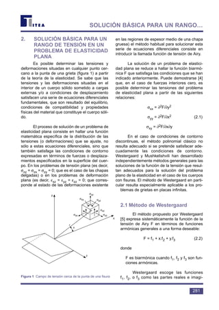 2. SOLUCIÓN BÁSICA PARA UN
RANGO DE TENSIÓN EN UN
PROBLEMA DE ELASTICIDAD
PLANA
Es posible determinar las tensiones y
deformaciones situadas en cualquier punto cer-
cano a la punta de una grieta (figura 1) a partir
de la teoría de la elasticidad. Se sabe que las
tensiones y las deformaciones situadas en el
interior de un cuerpo sólido sometido a cargas
externas y/o a condiciones de desplazamiento
satisfacen una serie de ecuaciones diferenciales
fundamentales, que son resultado del equilibrio,
condiciones de compatibilidad y propiedades
físicas del material que constituye el cuerpo sóli-
do.
El proceso de solución de un problema de
elasticidad plana consiste en hallar una función
matemática específica de la distribución de las
tensiones (o deformaciones) que se ajuste, no
sólo a estas ecuaciones diferenciales, sino que
también satisfaga las condiciones de contorno
expresadas en términos de fuerzas o desplaza-
mientos especificados en la superficie del cuer-
po. En los problemas de tensión plana (es decir,
σzz = σzx = σzy = 0; que es el caso de las chapas
delgadas) o en los problemas de deformación
plana (es decir, εxz = εyz = εzz = 0; que corres-
ponde al estado de las deformaciones existente
en las regiones de espesor medio de una chapa
gruesa) el método habitual para solucionar esta
serie de ecuaciones diferenciales consiste en
introducir la llamada función de tensión de Airy.
La solución de un problema de elastici-
dad plana se reduce a hallar la función biarmó-
nica F que satisfaga las condiciones que se han
indicado anteriormente. Puede demostrarse [4]
que, en el caso de fuerzas interiores cero, es
posible determinar las tensiones del problema
de elasticidad plana a partir de las siguientes
relaciones:
σxx = ∂2F/∂y2
σyy = ∂2F/∂x2 (2.1)
σxy = ∂2F/∂x∂y
En el caso de condiciones de contorno
discontinuas, el método polinomial clásico no
resulta adecuado si se pretende satisfacer ade-
cuadamente las condiciones de contorno.
Westergaard y Mushkelishvili han desarrollado
independientemente métodos generales para las
soluciones de la función de la tensión que resul-
tan adecuados para la solución del problema
plano de la elasticidad en el caso de los cuerpos
con fisuras. El método de Westergaard en parti-
cular resulta especialmente aplicable a los pro-
blemas de grietas en placas infinitas.
2.1 Método de Westergaard
El método propuesto por Westergaard
[5] expresa sistemáticamente la función de la
tensión de Airy F en términos de funciones
armónicas generales a una forma deseable:
F = f1 + x.f2 + y.f3 (2.2)
donde
F es biarmónica cuando f1, f2 y f3 son fun-
ciones armónicas.
Westergaard escoge las funciones
f1, f2, o f3 como las partes reales e imagi-
281
SOLUCIÓN BÁSICA PARA UN RANGO…
y
z
r
x
σxx
σxy
σyy
σyz
σxz
σzz
θ
Figura 1 Campo de tensión cerca de la punta de una fisura
 