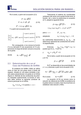 Por lo tanto, a partir de la ecuación (2.3)
(2.10)
Y a partir de la ecuación (2.6)
(2.11)
Por consiguiente, si se conoce la función
Z (o su derivada Z”) las ecuaciones (2.11) pro-
porcionan el rango de tensión cercano a la punta
de la grieta
donde
2.3 Determinación de z en el
Caso del Problema de Griffith
El problema de Griffith (1920) se define
como el caso de una grieta recta a través del
espesor, situada en una placa sometida a ten-
sión plana perpendicular a la grieta en el infinito
(figura 2). Además de las condiciones de entor-
no indicadas anteriormente, la función Z" tam-
bién debe verificar la siguiente condición de
entorno particular en el infinito.
σyy = σ y σxy = 0 cuando z → ± ∞
Traduciendo el sistema de coordenadas
cartesiano del centro de la grieta frontal recta, la
función, tal y como la proporciona la ecuación
(2.7), adopta la siguiente forma:
(2.12)
para z → ∞ Z" _ a1 + a...
adoptando a1 = σ y a2 = a3 = ... = 0
los coeficientes desconocidos a1, a2, a3, ... se
determinan aplicando las condiciones de contor-
no especificadas.
Entonces σyy = σxx = ReZ" = a1 = σ
puesto que Im Z_ = 0 (2.13)
y σyy = - y Re Z″′ = 0
Por lo tanto, a partir de la ecuación (2.12)
y (2.13)
(2.14)
Si Z" se desarrolla en las proximidades de
z = ± a, entonces a partir de la ecuación (2.9)
Por lo tanto (2.15)
La ecuación (2.15) se conoce como la
solución de referencia de Griffith al problema de
la grieta recta en el plano. Irwin fue el primero en
establecer esta solución (1954).
a=KI πσ
ππσσπ
→
2/aa-z/.=2/K 22
az
I lim ππσσπ
→
2/aa-z/.=2/K 22
az
I lim
a-z/r=Z" 22
)a-z(/)...+za+za+a(=a-z/f(z)=Z" 0,5222
21o
22
(/)...+za+za+a(=a-z/f(z)=Z" 2
21o
22
z2K Z"lim
0Z
I
→
π→


















θθ
θθ
θθ
θπ










σ
σ
σ
2/3sin.2/sin
2/3sin.2/sin+1
2/3sin.2/sin-1
2/cos.r2/K= I
xy
yy
xx
/z1.z2/K.2/1-Z I π−≅′′′ /z1.z2/K.2/1-Z I π−≅′′′
z./2.KZ I π≅′
z2/KZ" I π≅
283
SOLUCIÓN BÁSICA PARA UN RANGO…
lim Z″
z → 0
sen sen
sen
sen
sen
sen
lim . σ
z→a
 