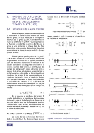 5. MODELO DE LA FLUENCIA
DEL FRENTE DE LA GRIETA
DE D. S. DUGDALE (1960)
Y BAREN BLATT (1962)
5.1 Dimensión de la Zona Plástica
Merece la pena presentar este modelo de
la fluencia en la parte situada delante del frente
de una grieta, ya que introduce el concepto de
apertura de la grieta (COD). Consideremos de
nuevo el problema de Griffith y supongamos que
la fluencia se extiende en ambos bordes de la
grieta a una distancia w (figura 6a). Es fácil
determinar esta pequeña distancia de fluencia si
se considera la siguiente superposición de ran-
gos de tensión.
Mantengamos que la grieta de longitud 2
(a + w) está sometida a una tensión de tracción
σ aplicada en el infinito. En la figura 6, esta situa-
ción se denomina condición de tensión 1. Es
posible considerar una segunda condición de la
tensión cuando dos tensiones distribuidas del
campo de compresión están abriendo ambos
bordes de la grieta a lo largo de una distancia w;
en la figura 6a, esto recibe la denominación de
condición de tensión 2. La superposición de la
condición de tensión 2 con la condición de ten-
sión que se muestra en la figura 6a proporciona
la condición de tensión 1. El coeficiente de
intensidad de tensión de una longitud 2(a + w) de
una grieta a través del espesor en un cuerpo infi-
nito es:
(5.1)
En el caso de la condición de tensión 2,
resulta fácil obtener el coeficiente de intensidad
de tensión a partir de la función de Green de la
solución relativa a un par de fuerzas de apertura
concentradas que actúen simétricamente en
ambos bordes de la grieta (cf. lección 14.12). Por
lo tanto, la solución es:
(5.2)
La suma de los coeficientes de intensi-
dad de tensión KI1 y KI2 debe ser igual a cero.
En ese caso, la dimensión de la zona plástica
w es:
(5.3)
Mediante el desarrollo del cos en
series cuando σ << fy, tomando el primer térmi-
no de la serie, se obtiene:
(5.4)
cos
σ π σ π
fy fy
⋅ ≅ − ⋅







2
1
8
2 2
σ π
fy
⋅
2
w
a
fy
= − +
⋅
1
2
cos
σ π
w)+(afy]w)+(a/asinArc)/(2+1[-2KI ππ
w)+(a=1KI πσ
288
fy fy
w w2a
fy fy
w w2a
σ
σ
σ
σ
2 (a+w)
(a)
(b) Condición de la tensión 1
(c) Condición de la tensión 2
Figura 6 Modelo de la zona plástica de Dugdale
Arcsen aKl2
Kl1
–a
 