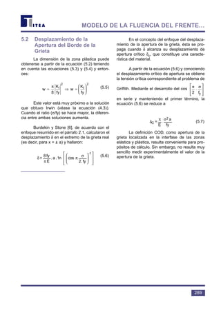 5.2 Desplazamiento de la
Apertura del Borde de la
Grieta
La dimensión de la zona plástica puede
obtenerse a partir de la ecuación (5.2) teniendo
en cuenta las ecuaciones (5.3) y (5.4) y enton-
ces:
(5.5)
Este valor está muy próximo a la solución
que obtuvo Irwin (véase la ecuación (4.3)).
Cuando el ratio (σ/fy) se hace mayor, la diferen-
cia entre ambas soluciones aumenta.
Burdekin y Stone [6], de acuerdo con el
enfoque resumido en el párrafo 2.1, calcularon el
desplazamiento δ en el extremo de la grieta real
(es decir, para x = ± a) y hallaron:
(5.6)
En el concepto del enfoque del desplaza-
miento de la apertura de la grieta, ésta se pro-
paga cuando δ alcanza su desplazamiento de
apertura crítico δc, que constituye una caracte-
rística del material.
A partir de la ecuación (5.6) y conociendo
el desplazamiento crítico de apertura se obtiene
la tensión crítica correspondiente al problema de
Griffith. Mediante el desarrollo del cos
en serie y manteniendo el primer término, la
ecuación (5.6) se reduce a
(5.7)
La definición COD, como apertura de la
grieta localizada en la interfase de las zonas
elástica y plástica, resulta conveniente para pro-
pósitos de cálculo. Sin embargo, no resulta muy
sencillo medir experimentalmente el valor de la
apertura de la grieta.
fy
a
.
E
=
2
C
σπ
δ
π σ
2
⋅







fy













 σ
π
π
δ
fy2.
cosn1.a.
E
fy8
=
-1
w
K
fy
w
K
fy
I I= ⇒ =






π
8
2 2
289
MODELO DE LA FLUENCIA DEL FRENTE…
 