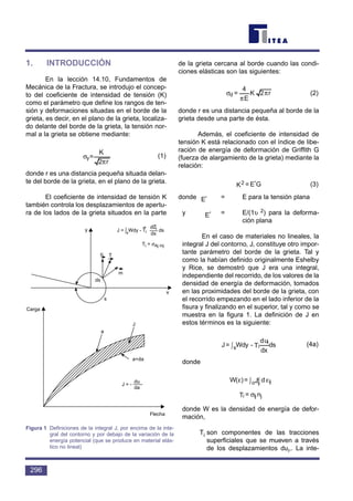 1. INTRODUCCIÓN
En la lección 14.10, Fundamentos de
Mecánica de la Fractura, se introdujo el concep-
to del coeficiente de intensidad de tensión (K)
como el parámetro que define los rangos de ten-
sión y deformaciones situadas en el borde de la
grieta, es decir, en el plano de la grieta, localiza-
do delante del borde de la grieta, la tensión nor-
mal a la grieta se obtiene mediante:
(1)
donde r es una distancia pequeña situada delan-
te del borde de la grieta, en el plano de la grieta.
El coeficiente de intensidad de tensión K
también controla los desplazamientos de apertu-
ra de los lados de la grieta situados en la parte
de la grieta cercana al borde cuando las condi-
ciones elásticas son las siguientes:
(2)
donde r es una distancia pequeña al borde de la
grieta desde una parte de ésta.
Además, el coeficiente de intensidad de
tensión K está relacionado con el índice de libe-
ración de energía de deformación de Griffith G
(fuerza de alargamiento de la grieta) mediante la
relación:
(3)
donde = E para la tensión plana
y = E/(1υ 2) para la deforma-
ción plana
En el caso de materiales no lineales, la
integral J del contorno, J, constituye otro impor-
tante parámetro del borde de la grieta. Tal y
como la habían definido originalmente Eshelby
y Rice, se demostró que J era una integral,
independiente del recorrido, de los valores de la
densidad de energía de deformación, tomados
en las proximidades del borde de la grieta, con
el recorrido empezando en el lado inferior de la
fisura y finalizando en el superior, tal y como se
muestra en la figura 1. La definición de J en
estos términos es la siguiente:
(4a)
donde
donde W es la densidad de energía de defor-
mación,
Ti son componentes de las tracciones
superficiales que se mueven a través
de los desplazamientos dui,. La inte-
n=T jiji σ
ε∫ε ε
ijijo dJ=)W(
ds
dx
ud
T-Wdy=J i
is∫
E′
E′
GE=K2 ′
r2K
E
4
=d π
π
σ
r2
K
=y
π
σ
296
y
T
m
ds
s
x
Carga
a
J
a+da
Flecha
J = -
du
da
J = s
Wdy - Ti ds
µ
dui
dx∫
Ti = σAj mj
Figura 1 Definiciones de la integral J, por encima de la inte-
gral del contorno y por debajo de la variación de la
energía potencial (que se produce en material elás-
tico no lineal)
 