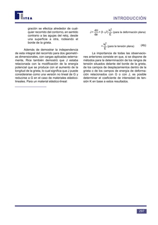 gración se efectúa alrededor de cual-
quier recorrido del contorno, en sentido
contrario a las agujas del reloj, desde
una superficie a otra, rodeando el
borde de la grieta.
Además de demostrar la independencia
de esta integral del recorrido para dos geometrí-
as dimensionales, con cargas aplicadas externa-
mente, Rice también demostró que J estaba
relacionada con la modificación de la energía
potencial que se produce con el aumento de la
longitud de la grieta, lo cual significa que J puede
considerarse como una versión no lineal de G y
reducirse a G en el caso de materiales elástico-
lineales. Para un material elástico-lineal:
(4b)
La importancia de todas las observacio-
nes anteriores consiste en que, si se dispone de
métodos para la determinación de los rangos de
tensión situados delante del borde de la grieta,
de los campos de desplazamientos dentro de la
grieta o de los campos de energía de deforma-
ción relacionados con G o con J, es posible
determinar el coeficiente de intensidad de ten-
sión K en base a estos resultados.
stress)plane(for
E
k
=
2
I
strain)plane(for
E
k
)(l-=
da
dU
=J
2
I2υ
297
INTRODUCCIÓN
(para la deformación plana)
(para la tensión plana)
 