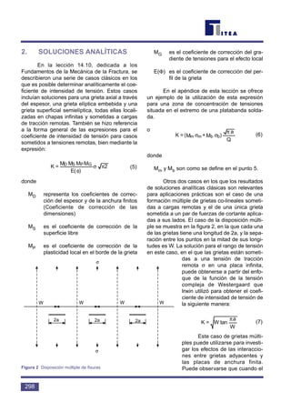 2. SOLUCIONES ANALÍTICAS
En la lección 14.10, dedicada a los
Fundamentos de la Mecánica de la Fractura, se
describieron una serie de casos clásicos en los
que es posible determinar analíticamente el coe-
ficiente de intensidad de tensión. Estos casos
incluían soluciones para una grieta axial a través
del espesor, una grieta elíptica embebida y una
grieta superficial semielíptica, todas ellas locali-
zadas en chapas infinitas y sometidas a cargas
de tracción remotas. También se hizo referencia
a la forma general de las expresiones para el
coeficiente de intensidad de tensión para casos
sometidos a tensiones remotas, bien mediante la
expresión:
(5)
donde
MD representa los coeficientes de correc-
ción del espesor y de la anchura finitos
(Coeficiente de corrección de las
dimensiones)
MS es el coeficiente de corrección de la
superficie libre
MP es el coeficiente de corrección de la
plasticidad local en el borde de la grieta
MG es el coeficiente de corrección del gra-
diente de tensiones para el efecto local
E(Φ) es el coeficiente de corrección del per-
fil de la grieta
En el apéndice de esta lección se ofrece
un ejemplo de la utilización de esta expresión
para una zona de concentración de tensiones
situada en el extremo de una platabanda solda-
da.
o
(6)
donde
Mm y Mb son como se define en el punto 5.
Otros dos casos en los que los resultados
de soluciones analíticas clásicas son relevantes
para aplicaciones prácticas son el caso de una
formación múltiple de grietas co-lineales someti-
das a cargas remotas y el de una única grieta
sometida a un par de fuerzas de cortante aplica-
das a sus lados. El caso de la disposición múlti-
ple se muestra en la figura 2, en la que cada una
de las grietas tiene una longitud de 2a, y la sepa-
ración entre los puntos en la mitad de sus longi-
tudes es W. La solución para el rango de tensión
en este caso, en el que las grietas están someti-
das a una tensión de tracción
remota σ en una placa infinita,
puede obtenerse a partir del enfo-
que de la función de la tensión
compleja de Westergaard que
Irwin utilizó para obtener el coefi-
ciente de intensidad de tensión de
la siguiente manera:
(7)
Este caso de grietas múlti-
ples puede utilizarse para investi-
gar los efectos de las interaccio-
nes entre grietas adyacentes y
las placas de anchura finita.
Puede observarse que cuando el
W
a
tanW=K
π
Q
a
)M+M(=K bbmm
π
σσ
2
)E(
MMMM
=K GPSD
πσ
φ
298
W W W W
2a 2a 2a
σ
σ
Figura 2 Disposición múltiple de fisuras
 