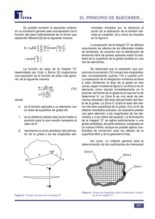 Es posible convertir la expresión anterior
en un sumatorio general para una expresión de la
función del peso bidimensional de la forma que
desarrolló Albrecht [2] de la siguiente manera:
La función de peso de la integral “O”
desarrollada por Core y Burns [3] proporciona
una expresión de la función de peso más gene-
ral, de la siguiente manera:
(12)
donde
σ es la tensión aplicada a un elemento con
un área de superficie de grieta dA
1 es la distancia desde este punto hasta la
posición para la que resulta necesario el
valor de K
{} representa la suma alrededor del períme-
tro de la grieta s de las longitudes ele-
mentales divididas por la distancia al
punto de la aplicación de la tensión ele-
vada al cuadrado, tal y como se muestra
en la figura 5.
La evaluación de la integral “O” se efectúa
resumiendo los efectos de los diferentes niveles
de tensiones, de acuerdo con la distribución de
tensiones libre de grietas aplicada sobre la tota-
lidad de la superficie de la grieta dividida en una
red de elementos.
Se observará que la expresión que pro-
porciona la ecuación (12) incluye dos singularida-
des, concretamente cuando 1=0 y cuando p=0.
La evaluación de la integración numérica se lleva
a cabo dividiendo el área de la grieta en tres
zonas, según muestra la figura 6. La Zona a es un
elemento único situado inmediatamente en la
posición del frente de la grieta en la que se ha de
determinar K. La Zona B es una serie de ele-
mentos alrededor del resto del perímetro del fren-
te de la grieta. La Zona C cubre el resto del inte-
rior del área superficial de la grieta. Con el fin de
obtener resultados precisos, es necesario prestar
una gran atención a las magnitudes de los ele-
mentos y a los ratios del aspecto. La formulación
de la integral “O” se aplica estrictamente a una
grieta embebida, de perfil arbitrario, localizada en
un cuerpo infinito, aunque es posible aplicar coe-
ficientes de corrección para los efectos de la
superficie libre y de la geometría finita.
Así pues, un método general para la
determinación de los coeficientes de intensidad






π
σ
∫ p
ds
1
dA2=K
2
‰
2












σ
σ
π
πσ ∑
a
b
arcsin
2
a=K li-bi
a
l=i












σ
σ
π
πσ ∑
a
b
arcsin
2
a=K li-bi
a
l=i
301
EL PRINCIPIO DE BUECKNER…
P
ds A
I
σdA
σ
σ
Figura 5 Función del peso de la integral “O”
Zona 3
Zona 2
Zona 1
Figura 6 Zonas de integración para la evaluación numéri-
ca de la integral “O”
arcsen –
– arcsen
bi
1/2
 