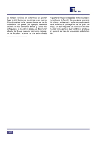 de tensión consiste en determinar en primer
lugar la distribución de tensiones en un cuerpo
libre de grietas en la zona en la que se ha de
considerar una grieta, por ejemplo mediante
análisis de los elementos finitos y utilizar los
enfoques de la función de peso para determinar
el valor de K para cualquier geometría necesa-
ria de la grieta. a pesar de que este método
requiere la utilización repetida de la integración
numérica de la función de peso para una serie
de grietas, tantas como sería necesario consi-
derar durante la propagación de la grieta de
fatiga, tan sólo requiere un análisis de los ele-
mentos finitos para un cuerpo libre de grietas y,
en general, se trata de un proceso global efec-
tivo.
302
 