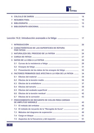 6 CÁLCULO DE DAÑOS ................................................................................... 14
7 RESUMEN FINAL ........................................................................................... 15
8 BIBLIOGRAFÍA ............................................................................................... 15
9 BIBLIOGRAFÍA ADICIONAL .......................................................................... 15
Lección 14.2: Introducción avanzada a la fatiga .................................. 17
1 INTRODUCCIÓN ............................................................................................. 20
2 CARACTERÍSTICAS DE LAS SUPERFICIES DE ROTURA
POR FATIGA ................................................................................................... 21
3 NATURALEZA DEL PROCESO DE LA FATIGA ........................................... 24
4 CARGA DE FATIGA ........................................................................................ 27
5 DATOS DE LA VIDA A LA FATIGA ................................................................ 29
5.1 Curvas de la resistencia a fatiga ......................................................... 29
5.2 Ensayos de fatiga .................................................................................. 31
5.3 Presentación de los datos de los ensayos de fatiga ......................... 32
6 FACTORES PRIMARIOS QUE AFECTAN A LA VIDA DE LA FATIGA ........ 34
6.1 Efectos del material .............................................................................. 34
6.2 Efectos de la tensión media ................................................................. 36
6.3 Efectos de la entalladura ...................................................................... 37
6.4 Efectos del tamaño ............................................................................... 39
6.5 Efectos del acabado superficial .......................................................... 41
6.6 Efectos de la tensión residual ............................................................. 42
6.7 Efectos de la corrosión ........................................................................ 43
7 PROCEDIMIENTO DE RECUENTO DE CICLOS PARA CARGAS
DE AMPLITUD VARIABLE ............................................................................. 45
7.1 El método del embalse ......................................................................... 45
7.2 El método de recuento de la "Recogida de lluvia" ............................ 47
7.3 Métodos del diagrama de superación ................................................. 49
7.4 Carga en bloque .................................................................................... 51
7.5 Aspectos de la frecuencia y del espectro .......................................... 51
II
 