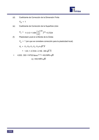 316
(d) Coeficiente de Corrección de la Dimensión Finita
FD = 1
(e) Coeficiente de Corrección de la Superficie Libre
Fs =
(f) Plasticidad Local en el Borde de la Grieta
Fp = ^ (sin que se considere corrección para la plasticidad local)
Ki =
=
=
mMPa46,8=Ki
mMPa46,8=Nmm1479,6=300.4,932 2/-3
3.300.2,156.0,7234.1.1,03 π
a.F.F.F.F.F GpsDs πσ
0,7234=)
4
3
1,464+(1,0/1 0,5
1,65




 