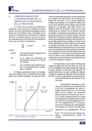 2. COMPORTAMIENTO DE
LA PROPAGACIÓN DE LA
GRIETA EN LA MECÁNICA
DE LA FRACTURA
P. C. Paris fue el primero en presentar la
propuesta, como parte de su trabajo de investi-
gación, de que la velocidad de propagación de la
grieta por ciclo debería estar controlada por el
campo del coeficiente de intensidad de tensión
del ciclo. La relación general, hoy en día conoci-
da universalmente como la ley de Paris adopta la
forma que se indica a continuación:
= C(∆K)m (1)
donde:
da/dN es la velocidad de propagación de
la grieta por ciclo
∆K es el rango del coeficiente de
intensidad de tensión en el borde
de la grieta
C y m son constantes del material (aun-
que no necesariamente constan-
tes en realidad)
El trabajo experimental para la investiga-
ción de la relación entre la velocidad de la propa-
gación de la grieta de fatiga y el rango del coefi-
ciente de intensidad de tensión puede presentarse
en un gráfico de da/N frente a ∆K. En general, un
gráfico de este tipo en una escala logarítmica
muestra tres regiones. En el extremo inferior exis-
te una zona umbral de ∆K por debajo de la cual las
grietas no se propagan. Este valor umbral, ∆Km
depende tanto de la tensión media como de las
condiciones de contorno. En el extremo superior
del gráfico, la velocidad de propagación de la fati-
ga puede aumentar si el extremo superior del coe-
ficiente de intensidad de tensión aplicado se apro-
xima a la tenacidad del material. Normalmente, en
las escalas logarítmicas el gráfico es lineal. Si se
toman logaritmos de ambos lados de la ecuación
(1) puede observarse que esto predice que log
da/dN debería ser proporcional a log ∆K, de mane-
ra que la pendiente de la línea recta es la constan-
te m y la posición de la línea está determinada por
una constante C. Por lo tanto, las predicciones de
la ley de Paris se ven confirmadas experimental-
mente para la zona central del comportamiento, tal
y como se muestra en la figura 1.
Se han llevado a cabo varios intentos para
ampliar la validez de la ley de Paris con el fin de
cubrir la totalidad de los comportamientos. Algunos
de estos intentos se discutirán más adelante. Es
posible determinar una gran cantidad de valiosos
resultados mediante la utilización de la sencilla ley
de Paris, sin las complicaciones de otras propues-
tas. Estos aspectos se examinarán en pri-
mer lugar.
Para distintos materiales y condi-
ciones, se observa que el exponente de
la ley de la propagación de grieta m
adopta valores entre 2,6 y 3,6. Un valor
típico que se adopta con frecuencia
para los aceros de construcción es m =
3,0. El valor correspondiente de C para
la propagación de la grieta de los aceros
en el aire es de aproximadamente 2,0 ×
10-13 en unidades N/mm-3/2, lo que pro-
porciona la velocidad de la propagación
de la grieta en mm/ciclo. (El valor equi-
valente de C en unidades MPa es
6,32 × 10-15 para ∆K en las mismas uni-
dades, proporcionando da/dN en
m/ciclo).
m
dN
da
321
COMPORTAMIENTO DE LA PROPAGACIÓN…
Log( )da
dN
∆KTH Log (∆K)
Zona
1
(umbral)
Zona
2
(Ley de París)
Zona
3
Kmáx Kc
(Fractura)
Figura 1 Comportamiento de propagación de una fisura de fatiga
según la mecánica de la fractura
 