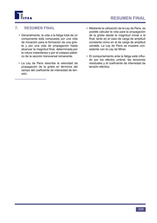 7. RESUMEN FINAL
• Generalmente, la vida a la fatiga total de un
componente está compuesta por una vida
de iniciación para la formación de una grie-
ta y por una vida de propagación hasta
alcanzar la magnitud final, determinada por
la rotura instantánea o por el colapso plásti-
co de la sección transversal remanente.
• La Ley de Paris describe la velocidad de
propagación de la grieta en términos del
campo del coeficiente de intensidad de ten-
sión.
• Mediante la utilización de la Ley de Paris, es
posible calcular la vida para la propagación
de la grieta desde la magnitud inicial a la
final, tanto en el caso de carga de amplitud
constante como en el de carga de amplitud
variable. La Ley de Paris se muestra con-
sistente con la Ley de Miner.
• El comportamiento ante la fatiga está influi-
do por los efectos umbral, las tensiones
residuales y el coeficiente de intensidad de
tensión efectivo.
329
RESUMEN FINAL
 