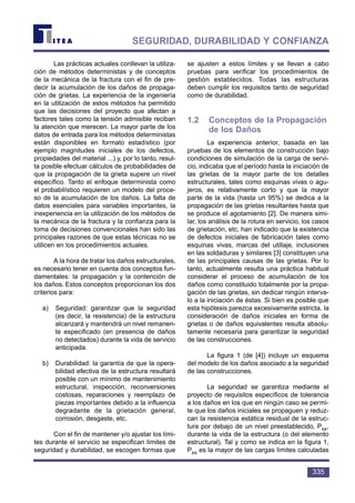 Las prácticas actuales conllevan la utiliza-
ción de métodos deterministas y de conceptos
de la mecánica de la fractura con el fin de pre-
decir la acumulación de los daños de propaga-
ción de grietas. La experiencia de la ingeniería
en la utilización de estos métodos ha permitido
que las decisiones del proyecto que afectan a
factores tales como la tensión admisible reciban
la atención que merecen. La mayor parte de los
datos de entrada para los métodos deterministas
están disponibles en formato estadístico (por
ejemplo magnitudes iniciales de los defectos,
propiedades del material ...) y, por lo tanto, resul-
ta posible efectuar cálculos de probabilidades de
que la propagación de la grieta supere un nivel
específico. Tanto el enfoque determinista como
el probabilístico requieren un modelo del proce-
so de la acumulación de los daños. La falta de
datos esenciales para variables importantes, la
inexperiencia en la utilización de los métodos de
la mecánica de la fractura y la confianza para la
toma de decisiones convencionales han sido las
principales razones de que estas técnicas no se
utilicen en los procedimientos actuales.
A la hora de tratar los daños estructurales,
es necesario tener en cuenta dos conceptos fun-
damentales: la propagación y la contención de
los daños. Estos conceptos proporcionan los dos
criterios para:
a) Seguridad: garantizar que la seguridad
(es decir, la resistencia) de la estructura
alcanzará y mantendrá un nivel remanen-
te especificado (en presencia de daños
no detectados) durante la vida de servicio
anticipada.
b) Durabilidad: la garantía de que la opera-
bilidad efectiva de la estructura resultará
posible con un mínimo de mantenimiento
estructural, inspección, reconversiones
costosas, reparaciones y reemplazo de
piezas importantes debido a la influencia
degradante de la grietación general,
corrosión, desgaste, etc.
Con el fin de mantener y/o ajustar los lími-
tes durante el servicio se especifican límites de
seguridad y durabilidad, se escogen formas que
se ajusten a estos límites y se llevan a cabo
pruebas para verificar los procedimientos de
gestión establecidos. Todas las estructuras
deben cumplir los requisitos tanto de seguridad
como de durabilidad.
1.2 Conceptos de la Propagación
de los Daños
La experiencia anterior, basada en las
pruebas de los elementos de construcción bajo
condiciones de simulación de la carga de servi-
cio, indicaba que el período hasta la iniciación de
las grietas de la mayor parte de los detalles
estructurales, tales como esquinas vivas o agu-
jeros, es relativamente corto y que la mayor
parte de la vida (hasta un 95%) se dedica a la
propagación de las grietas resultantes hasta que
se produce el agotamiento [2]. De manera simi-
lar, los análisis de la rotura en servicio, los casos
de grietación, etc, han indicado que la existencia
de defectos iniciales de fabricación tales como
esquinas vivas, marcas del utillaje, inclusiones
en las soldaduras y similares [3] constituyen una
de las principales causas de las grietas. Por lo
tanto, actualmente resulta una práctica habitual
considerar el proceso de acumulación de los
daños como constituido totalmente por la propa-
gación de las grietas, sin dedicar ningún interva-
lo a la iniciación de éstas. Si bien es posible que
esta hipótesis parezca excesivamente estricta, la
consideración de daños iniciales en forma de
grietas o de daños equivalentes resulta absolu-
tamente necesaria para garantizar la seguridad
de las construcciones.
La figura 1 (de [4]) incluye un esquema
del modelo de los daños asociado a la seguridad
de las construcciones.
La seguridad se garantiza mediante el
proyecto de requisitos específicos de tolerancia
a los daños en los que en ningún caso se permi-
te que los daños iniciales se propaguen y reduz-
can la resistencia estática residual de la estruc-
tura por debajo de un nivel preestablecido, Pxx,
durante la vida de la estructura (o del elemento
estructural). Tal y como se indica en la figura 1,
Pxx es la mayor de las cargas límites calculadas
335
SEGURIDAD, DURABILIDAD Y CONFIANZA
 