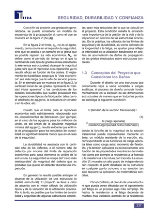 Con el fin de prevenir una grietación gene-
ralizada, se puede considerar un modelo de
secuencia de la propagación d, como el que se
muestra en la figura 2 (de [4]).
En la figura 2 el límite, ae, no es el agota-
miento, como ocurre en el requisito de seguridad,
sino que se asocia a un tamaño de la grieta que
es posible reparar. La vida económica, Ne, se
define como el período de tiempo en el que la
cantidad de este tipo de grietas en las estructuras
(o elementos estructurales) alcanzan la magnitud
justa para que el reproceso o la reparación ya no
resulta eficaz en función de los costes. El regla-
mento de durabilidad exige que la “vida económi-
ca” sea más larga que la vida de servicio previs-
ta. En el ejemplo que se muestra en la figura 2, la
cantidad inicial de las grietas representa la “cali-
dad inicial aparente” o las condiciones de los
detalles estructurales que suelen prevalecer tras
las operaciones típicas de fabricación tales como
el taladrado de agujeros, la soldadura en el taller
o en la obra, etc.
Puesto que el límite para el reproceso
económico está estrictamente relacionado con
los procedimientos de fabricación (por ejemplo,
en el caso de los agujeros para los métodos de
unión, es del orden de la siguiente magnitud
mínima del agujero), resulta evidente que el lími-
te de propagación para los requisitos de durabi-
lidad es significativamente menor que en el caso
de la seguridad.
La durabilidad va asociada con la canti-
dad total de los defectos, o el número total de
defectos por encima del límite de reparación
económico para cada elemento (o unión) de la
estructura. La seguridad se ocupa del “caso más
desfavorable” de magnitud del defecto que es
probable que quede sin detectar durante una ins-
pección.
En general no resulta posible anticipar el
alcance de la utilización de una estructura (o
detalle estructural). El proyecto se lleva a cabo
de acuerdo con el mejor cálculo de utilización
típica y de la variación de la utilización prevista.
Por lo tanto, es posible que los límites de durabi-
lidad y seguridad de algunas estructuras concre-
tas sean más reducidos de lo que se calculó en
el proyecto. Esta condición resalta la extraordi-
naria importancia de la gestión de la vida y de la
inspección en servicio de las estructuras concre-
tas. En la práctica, los cálculos de los límites de
seguridad y de durabilidad, así como del resto de
la longevidad a la fatiga, se ajustan para reflejar
la intensidad de la utilización basándose en aná-
lisis de acumulación de daños de propagación
de las grietas efectuados sobre estructuras con-
cretas.
1.3 Conceptos del Proyecto que
Consideran los Daños
Durante el diseño de una estructura que
únicamente vaya a verse sometida a cargas
estáticas, el proceso de diseño consiste funda-
mentalmente en la elección de las dimensiones
estructurales de manera que en todos los puntos
se satisfaga la siguiente condición:
donde la función de la magnitud de la sección
transversal puede representarse mediante un
área, un módulo resistente de la sección, etc,
correspondiente a las funciones de carga aplica-
da tales como carga axial, momento de flexión,
etc, y la tensión calculada es exclusivamente una
función de las propiedades mecánicas del mate-
rial, como por ejemplo la resistencia a la fluencia
o la resistencia a la rotura por tracción. La ecua-
ción (1) muestra un alto grado de independencia
con respecto al perfil detallado de la estructura
en cualquier punto concreto y su solución tan
sólo requiere la aplicación de matemáticas sen-
cillas.
Por el contrario, el cálculo de una estructu-
ra que pueda verse afectada por el agotamiento
por fatiga es un proceso algo más complejo. De
hecho, la resistencia a la fatiga depende de
muchas más variables además de la resistencia
)materialeslosdeda(propiedaresistenci
aplicada)(cargaG
l)transversanseccilade(tamaæoR ≥
a(proresistenci
(cG
l)transversanseccilade(tamaæoR ≥
337
SEGURIDAD, DURABILIDAD Y CONFIANZA
(1)
R (tamaño de la sección transversal) ≥
 