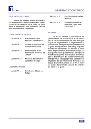 355
OBJETIVOS/CONTENIDO
OBJETIVOS/CONTENIDO
Mostrar los métodos de aplicación prácti-
ca de la mecánica de la fractura para las predic-
ciones de propagación de la grieta de fatiga
hasta el agotamiento final, incluyendo cálculos
de la importancia de los defectos.
CONOCIMIENTOS PREVIOS
Lección 14.10: Fundamentos de la
Mecánica de la Fractura
Lección 14.11: Análisis de Tensiones en
Cuerpos Fracturados
Lección 14.12: Determinación de los
Factores de Intensidad de
Tensión
Lección 14.13: Mecánica de la Fractura
Aplicada a la Fatiga
LECCIONES AFINES
Lección 14.1: Introducción Básica a la
Fatiga
Lección 14.2: Introducción Avanzada a
la Fatiga
Lección 14.8: Conceptos Básicos de
Diseño de Fatiga en el
Eurocódigo 3
RESUMEN
La lección describe la aplicación de los
procedimientos de la mecánica de la fractura
para el cálculo del desarrollo del perfil de la grie-
ta y de las longevidades a la fatiga mediante la
consideración de la propagación incremental de
la grieta en el punto más profundo y en puntos
superficiales de la misma. Se describe el efecto
de los emplazamientos de iniciación múltiple y la
subsiguiente fusión que tiene lugar. Se explica el
método del diagrama de evaluación de la fatiga
para la determinación del agotamiento final cau-
sado por rotura o colapso plástico. Se describe la
ampliación de los tratamientos de fatiga a las
cargas de amplitud variable con el fin de incluir
los efectos de la tensión residual, del umbral y
del cierre de la grieta.
 