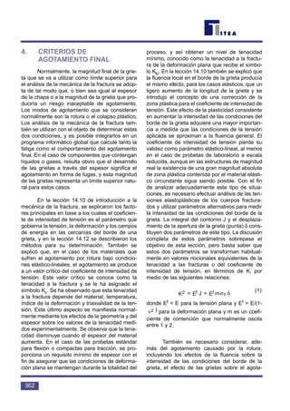 4. CRITERIOS DE
AGOTAMIENTO FINAL
Normalmente, la magnitud final de la grie-
ta que se va a utilizar como límite superior para
el análisis de la mecánica de la fractura se adop-
ta de tal modo que, o bien sea igual al espesor
de la chapa o a la magnitud de la grieta que pro-
duciría un riesgo inaceptable de agotamiento.
Los modos de agotamiento que se consideran
normalmente son la rotura o el colapso plástico.
Los análisis de la mecánica de la fractura tam-
bién se utilizan con el objeto de determinar estas
dos condiciones, y es posible integrarlos en un
programa informático global que calcule tanto la
fatiga como el comportamiento del agotamiento
final. En el caso de componentes que contengan
líquidos o gases, resulta obvio que el desarrollo
de las grietas a través del espesor significa el
agotamiento en forma de fugas, y esta magnitud
de las grietas representa un límite superior natu-
ral para estos casos.
En la lección 14.10 de introducción a la
mecánica de la fractura, se explicaron los facto-
res principales en base a los cuales el coeficien-
te de intensidad de tensión es el parámetro que
gobierna la tensión, la deformación y los campos
de energía en las cercanías del borde de una
grieta, y en la lección 14.12 se describieron los
métodos para su determinación. También se
explicó que, en el caso de los materiales que
sufren el agotamiento por rotura bajo condicio-
nes elástico-lineales, el agotamiento se produce
a un valor crítico del coeficiente de intensidad de
tensión. Este valor crítico se conoce como la
tenacidad a la fractura y se le ha asignado el
símbolo Kc. Se ha observado que esta tenacidad
a la fractura depende del material, temperatura,
índice de la deformación y triaxialidad de la ten-
sión. Este último aspecto se manifiesta normal-
mente mediante los efectos de la geometría y del
espesor sobre los valores de la tenacidad medi-
dos experimentalmente. Se observa que la tena-
cidad disminuye cuando el espesor del material
aumenta. En el caso de las probetas estándar
para flexión o compactas para tracción, se pro-
porciona un requisito mínimo de espesor con el
fin de asegurar que las condiciones de deforma-
ción plana se mantengan durante la totalidad del
proceso, y así obtener un nivel de tenacidad
mínimo, conocido como la tenacidad a la fractu-
ra de la deformación plana que recibe el símbo-
lo Klc. En la lección 14.10 también se explicó que
la fluencia local en el borde de la grieta producía
el mismo efecto, para los casos elásticos, que un
ligero aumento de la longitud de la grieta y se
introdujo el concepto de una corrección de la
zona plástica para el coeficiente de intensidad de
tensión. Este efecto de la plasticidad consistente
en aumentar la intensidad de las condiciones del
borde de la grieta adquiere una mayor importan-
cia a medida que las condiciones de la tensión
aplicada se aproximan a la fluencia general. El
coeficiente de intensidad de tensión pierde su
validez como parámetro elástico-lineal, al menos
en el caso de probetas de laboratorio a escala
reducida, aunque en las estructuras de magnitud
real la existencia de una gran magnitud absoluta
de zona plástica contenida por el material elásti-
co circundante sigue siendo posible. Con el fin
de analizar adecuadamente este tipo de situa-
ciones, es necesario efectuar análisis de las ten-
siones elastoplásticas de los cuerpos fractura-
dos y utilizar parámetros alternativos para medir
la intensidad de las condiciones del borde de la
grieta. La integral del contorno J y el desplaza-
miento de la apertura de la grieta (punta) δ cons-
tituyen dos parámetros de este tipo. La discusión
completa de estos parámetros sobrepasa el
objetivo de esta lección, pero basta saber que
estos dos parámetros se transforman habitual-
mente en valores nocionales equivalentes de la
tenacidad a las fracturas o del coeficiente de
intensidad de tensión, en términos de K, por
medio de las siguientes relaciones:
(1)
donde Ef = E para la tensión plana y Ef = E/(1-
) para la deformación plana y m es un coefi-
ciente de contención que normalmente oscila
entre 1 y 2.
También es necesario considerar, ade-
más del agotamiento causado por la rotura,
incluyendo los efectos de la fluencia sobre la
intensidad de las condiciones del borde de la
grieta, el efecto de las grietas sobre el agota-
ν2
oˆmE=JE=K Y
ff2 σ
362
 
