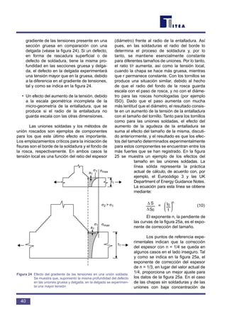 gradiente de las tensiones presente en una
sección gruesa en comparación con una
delgada (véase la figura 24). Si un defecto,
en forma de rascadura superficial o de
defecto de soldadura, tiene la misma pro-
fundidad en las secciones gruesa y delga-
da, el defecto en la delgada experimentará
una tensión mayor que en la gruesa, debido
a la diferencia en el gradiente de tensiones,
tal y como se indica en la figura 24.
• Un efecto del aumento de la tensión, debido
a la escala geométrica incompleta de la
micro-geometría de la entalladura, que se
produce si el radio de la entalladura no
guarda escala con las otras dimensiones.
Las uniones soldadas y los métodos de
unión roscados son ejemplos de componentes
para los que este último efecto es importante.
Los emplazamientos críticos para la iniciación de
fisuras son el borde de la soldadura y el fondo de
la rosca, respectivamente. En ambos casos la
tensión local es una función del ratio del espesor
(diámetro) frente al radio de la entalladura. Así
pues, en las soldaduras el radio del borde lo
determina el proceso de soldadura y, por lo
tanto, se mantiene esencialmente constante
para diferentes tamaños de uniones. Por lo tanto,
el ratio t/r aumenta, así como la tensión local,
cuando la chapa se hace más gruesa, mientras
que r permanece constante. Con los tornillos se
produce una situación similar, debido al hecho
de que el radio del fondo de la rosca guarda
escala con el paso de rosca, y no con el diáme-
tro para las roscas homologadas (por ejemplo
ISO). Dado que el paso aumenta con mucha
más lentitud que el diámetro, el resultado consis-
te en un aumento de la tensión de la entalladura
con el tamaño del tornillo. Tanto para los tornillos
como para las uniones soldadas, el efecto del
aumento de la agudeza de la entalladura se
suma al efecto del tamaño de la misma, discuti-
do anteriormente, y el resultado es que los efec-
tos del tamaño determinados experimentalmente
para estos componentes se encuentran entre los
más fuertes que se han registrado. En la figura
25 se muestra un ejemplo de los efectos del
tamaño en las uniones soldadas. La
línea sólida representa la práctica
actual de cálculo, de acuerdo con, por
ejemplo, el Eurocódigo 3 y las UK
Department of Energy Guidance Notes.
La ecuación para esta línea se obtiene
mediante:
= (10)
El exponente n, la pendiente de
las curvas de la figura 25a, es el expo-
nente de corrección del tamaño.
Los puntos de referencia expe-
rimentales indican que la corrección
del espesor con n = 1/4 se queda en
algunos casos en el lado inseguro. Tal
y como se indica en la figura 25a, el
exponente de corrección del espesor
de n = 1/3, en lugar del valor actual de
1/4, proporciona un mejor ajuste para
los datos de la figura 25a. En el caso
de las chapas sin soldaduras y de las
uniones con baja concentración de






t
t0
n
S
S
0∆
∆
40
a1
t1
t1
σ2 > σ1
σmaxσ1
a1
σmaxσ1
Figura 24 Efecto del gradiente de las tensiones en una unión soldada.
Se muestra que, suponiento la misma profundidad del defecto
en las uniones gruesa y delgada, en la delgada se experimen-
ta una mayor tensión
 