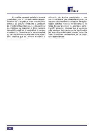 Es posible conseguir satisfactoriamente
protección contra la corrosión mediante reves-
timientos de la superficie, bien sea utilizando
sistemas de pintura o mediante la utilización
de revestimientos metálicos. Los revestimien-
tos metálicos se depositan o bien mediante
deposición galvánica o electrolítica o median-
te proyección. Sin embargo, el método preferi-
do para las estructuras marinas es la protec-
ción catódica que se obtiene mediante la
utilización de ánodos sacrificiales o, con
menor frecuencia, por diferencia de potencial
eléctrico. Normalmente la utilización de la pro-
tección catódica recupera la resistencia a la
fatiga de ciclo grande de los aceros de cons-
trucción soldados, mientras que a tensiones
más elevadas los efectos de la fragilización
por absorción de hidrógeno pueden reducir la
vida a la fatiga en un coeficiente de 3 a 4 apli-
cado sobre la vida.
44
 