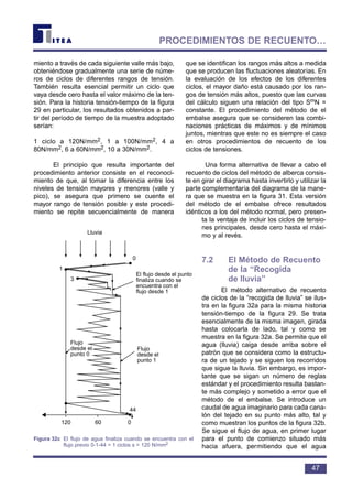 miento a través de cada siguiente valle más bajo,
obteniéndose gradualmente una serie de núme-
ros de ciclos de diferentes rangos de tensión.
También resulta esencial permitir un ciclo que
vaya desde cero hasta el valor máximo de la ten-
sión. Para la historia tensión-tiempo de la figura
29 en particular, los resultados obtenidos a par-
tir del período de tiempo de la muestra adoptado
serían:
1 ciclo a 120N/mm2, 1 a 100N/mm2, 4 a
80N/mm2, 6 a 60N/mm2, 10 a 30N/mm2.
El principio que resulta importante del
procedimiento anterior consiste en el reconoci-
miento de que, al tomar la diferencia entre los
niveles de tensión mayores y menores (valle y
pico), se asegura que primero se cuente el
mayor rango de tensión posible y este procedi-
miento se repite secuencialmente de manera
que se identifican los rangos más altos a medida
que se producen las fluctuaciones aleatorias. En
la evaluación de los efectos de los diferentes
ciclos, el mayor daño está causado por los ran-
gos de tensión más altos, puesto que las curvas
del cálculo siguen una relación del tipo SmN =
constante. El procedimiento del método de el
embalse asegura que se consideren las combi-
naciones prácticas de máximos y de mínimos
juntos, mientras que este no es siempre el caso
en otros procedimientos de recuento de los
ciclos de tensiones.
Una forma alternativa de llevar a cabo el
recuento de ciclos del método de alberca consis-
te en girar el diagrama hasta invertirlo y utilizar la
parte complementaria del diagrama de la mane-
ra que se muestra en la figura 31. Esta versión
del método de el embalse ofrece resultados
idénticos a los del método normal, pero presen-
ta la ventaja de incluir los ciclos de tensio-
nes principales, desde cero hasta el máxi-
mo y al revés.
7.2 El Método de Recuento
de la “Recogida
de lluvia”
El método alternativo de recuento
de ciclos de la “recogida de lluvia” se ilus-
tra en la figura 32a para la misma historia
tensión-tiempo de la figura 29. Se trata
esencialmente de la misma imagen, girada
hasta colocarla de lado, tal y como se
muestra en la figura 32a. Se permite que el
agua (lluvia) caiga desde arriba sobre el
patrón que se considera como la estructu-
ra de un tejado y se siguen los recorridos
que sigue la lluvia. Sin embargo, es impor-
tante que se sigan un número de reglas
estándar y el procedimiento resulta bastan-
te más complejo y sometido a error que el
método de el embalse. Se introduce un
caudal de agua imaginario para cada cana-
lón del tejado en su punto más alto, tal y
como muestran los puntos de la figura 32b.
Se sigue el flujo de agua, en primer lugar
para el punto de comienzo situado más
hacia afuera, permitiendo que el agua
47
PROCEDIMIENTOS DE RECUENTO…
Lluvia
120 60 0
44
El flujo desde el punto 3
finaliza cuando se
encuentra con el
flujo desde 1
Flujo
desde el
punto 0
Flujo
desde el
punto 1
0
1
3
Figura 32c El flujo de agua finaliza cuando se encuentra con el
flujo previo 0-1-44 = 1 ciclos s = 120 N/mm2
 
