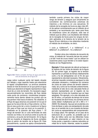 caiga sobre cualquier parte del tejado situada
por debajo y siga cayendo hasta que abandone
el tejado completamente. La anchura existente
desde el nivel de tensión en el que partió el agua
hasta que abandonó el tejado representa la mag-
nitud de un ciclo de tensión. Es necesario seguir
secuencialmente los recorridos del flujo desde
cada punto de comienzo, moviéndose progresi-
vamente hacia dentro desde los puntos que se
encuentran más hacia el exterior. No obstante, si
el flujo de agua alcanza una posición en la que el
agua se ha escurrido de un flujo anterior, se fina-
liza en ese punto tal y como muestra en la figura
32c para el flujo que se inició en la posición 3,
finalizado en la posición del flujo previo 1. El
rango de tensión de un ciclo terminado de esta
manera se limita a la anchura entre el punto de
comienzo y el punto de terminación. En la figura
32d se muestra el diagrama de lluvia completo
para el patrón de tensión de la figura 29. Este
procedimiento, cuando se aplica correctamente,
también cuenta primero los ciclos de mayor
rango de tensión y asegura que únicamente se
consideren las combinaciones prácticas de
máximos y de mínimos en una secuencia. El
método de la recogida de lluvia es algo más difí-
cil de aplicar correctamente que el método de el
embalse y se recomienda que, tanto para fines
de enseñanza como de proyecto, este sea el
método que se utilice. Los resultados del método
de la recogida de lluvia para los rangos de ten-
sión aplicados a la historia de la tensión de la
figura 29 son idénticos a los obtenidos mediante
el método de el embalse, es decir,
1 ciclo a 120N/mm2, 1 a 100N/mm2, 4 a
80N/mm2, 6 a 60N/mm2, 10 a 30N/mm2.
Existen otros dos métodos de recuento de
ciclos, el método de “recuento del par de campo”
y el del “nivel de cruce medio” que se utilizan en
ocasiones pese a que tienden a no estar especi-
ficados en los Reglamentos.
Ejemplo 1 Este ejemplo de cálculo se basa en
la historia de los ciclos de tensión de la figura
29. En primer lugar, el registro de la tensión
representa un período de tiempo relativamente
corto y ha de extrapolarse con el fin de que
represente la vida total necesaria. Obviamente,
el primer requisito consiste en averiguar la vida
calculada necesaria y multiplicar los números
de ciclos de cada carrera de tensión determi-
nada, tal y como se ha indicado anteriormente,
mediante el ratio de la vida calculada frente al
período representado por el registro de los
tiempos de la toma de muestras que se haya
adoptado. Por ejemplo, si la vida calculada era
de 20 años, y el período de tiempo de la toma
de muestras era de 6 horas, los números de los
ciclos deben multiplicarse por 20 x 365 x 4 =
29200. No obstante, hay que ser prudentes a la
hora de llevar a cabo una extrapolación de este
tipo, en el sentido de si una muestra de tiempo
tan corta es representativa del comportamien-
to a largo plazo. Por ejemplo, en el caso de la
estructura de un puente, es probable que el
flujo de tráfico varíe con las diferentes horas
del día, alcanzando un valor máximo en las
horas punta y cayendo a valores reducidos en
mitad de la noche. Además, existe la posibili-
48
Lluvia
120 60 0
Figura 32d Patrón completo del flujo de agua para la his-
toria de tensiones de la figura 29
 