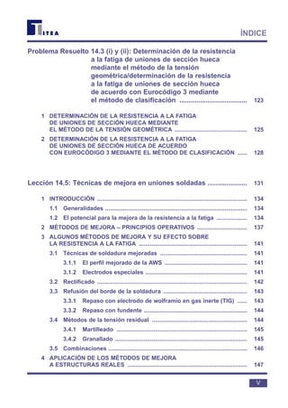 Problema Resuelto 14.3 (i) y (ii): Determinación de la resistencia
a la fatiga de uniones de sección hueca
mediante el método de la tensión
geométrica/determinación de la resistencia
a la fatiga de uniones de sección hueca
de acuerdo con Eurocódigo 3 mediante
el método de clasificación .................................... 123
1 DETERMINACIÓN DE LA RESISTENCIA A LA FATIGA
DE UNIONES DE SECCIÓN HUECA MEDIANTE
EL MÉTODO DE LA TENSIÓN GEOMÉTRICA ............................................. 125
2 DETERMINACIÓN DE LA RESISTENCIA A LA FATIGA
DE UNIONES DE SECCIÓN HUECA DE ACUERDO
CON EUROCÓDIGO 3 MEDIANTE EL MÉTODO DE CLASIFICACIÓN ...... 128
Lección 14.5: Técnicas de mejora en uniones soldadas ..................... 131
1 INTRODUCCIÓN ............................................................................................. 134
1.1 Generalidades ........................................................................................ 134
1.2 El potencial para la mejora de la resistencia a la fatiga ................... 134
2 MÉTODOS DE MEJORA – PRINCIPIOS OPERATIVOS ............................... 137
3 ALGUNOS MÉTODOS DE MEJORA Y SU EFECTO SOBRE
LA RESISTENCIA A LA FATIGA ................................................................... 141
3.1 Técnicas de soldadura mejoradas ...................................................... 141
3.1.1 El perfil mejorado de la AWS ................................................... 141
3.1.2 Electrodos especiales ............................................................... 141
3.2 Rectificado ............................................................................................. 142
3.3 Refusión del borde de la soldadura .................................................... 143
3.3.1 Repaso con electrodo de wolframio en gas inerte (TIG) ...... 143
3.3.2 Repaso con fundente ................................................................ 144
3.4 Métodos de la tensión residual ........................................................... 144
3.4.1 Martilleado ................................................................................. 145
3.4.2 Granallado .................................................................................. 145
3.5 Combinaciones ...................................................................................... 146
4 APLICACIÓN DE LOS MÉTODOS DE MEJORA
A ESTRUCTURAS REALES .......................................................................... 147
V
ÍNDICE
 