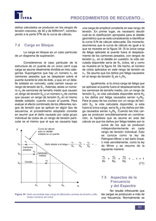 daños calculados se producen en los rangos de
tensión menores, de 40 y de 60N/mm2, contribu-
yendo a la parte S5N de la curva de cálculo.
7.4 Carga en Bloque
La carga en bloque es un caso particular
de un diagrama de superación.
Consideremos el caso particular de la
estructura de un puente de un único carril cuya
carga se asume idealmente dividida en tres cate-
gorías. Supongamos que hay un número n1 de
camiones pesados que se desplazan sobre el
puente durante la vida de éste, y que, en un deta-
lle soldado en concreto, cada camión causa un
rango de tensión de S1. Además, existe un núme-
ro n2 de camiones de tamaño medio que causan
un rango de tensión S2 y un número n3 de coches
que causan un rango de tensión S3 en el mismo
detalle soldado, cuando cruzan el puente. Para
evaluar el efecto combinado de los diferentes ran-
gos de tensión que se aplican en algún tipo de
secuencia, el procedimiento adoptado consiste
en asumir que el daño causado por cada grupo
individual de ciclos de un rango de tensión parti-
cular es el mismo que el que se causaría bajo
una carga de amplitud constante en ese rango de
tensión. En primer lugar, es necesario decidir
cuál es la clasificación apropiada para el detalle
geométrico que se está considerando e identificar
la curva S-N de cálculo adecuada. De momento,
asumamos que la curva de cálculo es igual a la
que se muestra en la figura 34. Si la única carga
de fatiga aplicada al puente fuera el desplaza-
miento de los camiones pesados, con rangos de
tensión s1, en el detalle en cuestión, la vida cal-
culada disponible sería de N1 ciclos, tal y como
se muestra en la figura 34. De hecho, el número
de ciclos aplicados en este rango de tensión es
n1. Se asume que los daños por fatiga causados
en el rango de tensión St es n1/N1.
Igualmente, si la única carga de fatiga que
se aplicase al puente fuera el desplazamiento de
los camiones de tamaño medio, con un rango de
tensión S2, la vida calculada disponible sería N2
y los daños por fatiga causados serían n2/N2.
Para el paso de los coches con un rango de ten-
sión S3, la vida calculada disponible, si esta
fuera la única carga, sería N3 y los daños por fati-
ga causados serían n3/N3. Cuando las tres car-
gas se producen simultáneamente en combina-
ción, la hipótesis que se asume en aras del
calculo es que los daños por fatiga totales son la
suma de los que se producen
independientemente en cada
rango de tensión individual. Esto
se conoce como la ley de
Palmgren-Miner o del daño lineal,
o más sencillamente, como la ley
de Miner y se resume de la
siguiente manera:
+ + + ... + = 1
(11)
7.5 Aspectos de la
Frecuencia
y del Espectro
No resulta infrecuente que
las cargas se produzcan a más de
una frecuencia. Normalmente se
N
n
3
3
N
n
2
2
N
n
1
1
51
PROCEDIMIENTOS DE RECUENTO…
S
S1
S2
S3
N1 N2 N3 N
Curva de cálculo
para un detalle
soldado en un puente
n1
n2
n3
Camiones
pesados
Camiones
medios
Coches
Daño debido a la fatiga = + + + ....
n1
N1
n2
N2
n3
N3
Figura 34 Daño acumulado bajo carga de diferentes carreras de tensión y dife-
rentes números de ciclos
 