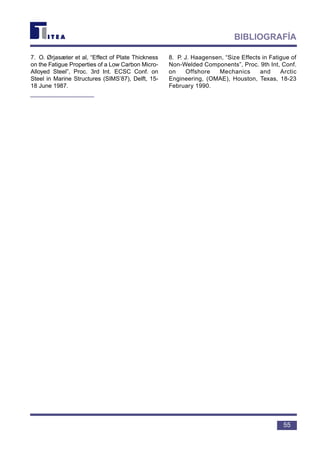 7. O. Ørjasæter et al, “Effect of Plate Thickness
on the Fatigue Properties of a Low Carbon Micro-
Alloyed Steel”, Proc. 3rd Int. ECSC Conf. on
Steel in Marine Structures (SIMS’87), Delft, 15-
18 June 1987.
8. P. J. Haagensen, “Size Effects in Fatigue of
Non-Welded Components”, Proc. 9th Int, Conf.
on Offshore Mechanics and Arctic
Engineering, (OMAE), Houston, Texas, 18-23
February 1990.
55
BIBLIOGRAFÍA
 