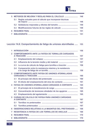5 MÉTODOS DE MEJORA Y REGLAS PARA EL CÁLCULO ......................... 148
5.1 Reglas actuales para el cálculo que incorporan técnicas
de mejora ............................................................................................... 148
5.2 Soldaduras mejoradas y efectos del tamaño ..................................... 149
5.3 Modificaciones futuras de las reglas de cálculo ............................... 149
6 RESUMEN FINAL ........................................................................................... 151
7 BIBLIOGRAFÍA ............................................................................................... 151
Lección 14.6: Comportamiento de fatiga de uniones atornilladas ..... 153
1 INTRODUCCIÓN ............................................................................................. 156
2 COMPORTAMIENTO ANTE LA FATIGA DE TORNILLOS CARGADOS
A TRACCIÓN .................................................................................................. 157
2.1 Emplazamiento del colapso ................................................................. 157
2.2 Influencia de la tensión media y del material .................................... 157
2.3 La curva de cálculo de fatiga para tornillos a tracción .................... 158
2.4 Comparación entre la resistencia máxima y la resistencia
a la carga de fatiga de un tornillo ........................................................ 159
3 COMPORTAMIENTO ANTE FATIGA DE UNIONES ATORNILLADAS
CARGADAS A TRACCIÓN ............................................................................. 160
3.1 El principio del efecto del pretensado ................................................ 160
3.2 El efecto del emplazamiento del área de contacto ............................ 161
4 FATIGA DE UNIONES ATORNILLADAS CARGADAS A CORTANTE ......... 165
4.1 El principio de la transferencia de carga ............................................ 165
4.2 Concentración de tensiones alrededor de los agujeros ................... 165
4.3 Emplazamiento del agotamiento ......................................................... 165
5 CURVAS DE CÁLCULO DE FATIGA PARA UNIONES CARGADAS
A CORTANTE .................................................................................................. 167
5.1 Tornillos no pretensados ..................................................................... 167
5.2 Tornillos pretensados ........................................................................... 167
6 OBSERVACIONES RELATIVAS A LA MAGNITUD DEL PRETENSADO ..... 168
7 RESISTENCIA A FATIGA DE LOS TORNILLOS DE ANCLAJE ................... 169
8 RESUMEN FINAL ........................................................................................... 170
9 BIBLIOGRAFÍA ............................................................................................... 170
VI
 