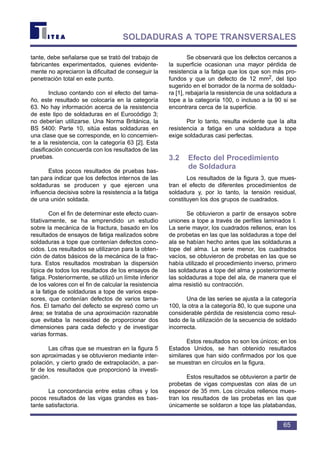 tante, debe señalarse que se trató del trabajo de
fabricantes experimentados, quienes evidente-
mente no apreciaron la dificultad de conseguir la
penetración total en este punto.
Incluso contando con el efecto del tama-
ño, este resultado se colocaría en la categoría
63. No hay información acerca de la resistencia
de este tipo de soldaduras en el Eurocódigo 3;
no deberían utilizarse. Una Norma Británica, la
BS 5400: Parte 10, sitúa estas soldaduras en
una clase que se corresponde, en lo concernien-
te a la resistencia, con la categoría 63 [2]. Esta
clasificación concuerda con los resultados de las
pruebas.
Estos pocos resultados de pruebas bas-
tan para indicar que los defectos internos de las
soldaduras se producen y que ejercen una
influencia decisiva sobre la resistencia a la fatiga
de una unión soldada.
Con el fin de determinar este efecto cuan-
titativamente, se ha emprendido un estudio
sobre la mecánica de la fractura, basado en los
resultados de ensayos de fatiga realizados sobre
soldaduras a tope que contenían defectos cono-
cidos. Los resultados se utilizaron para la obten-
ción de datos básicos de la mecánica de la frac-
tura. Estos resultados mostraban la dispersión
típica de todos los resultados de los ensayos de
fatiga. Posteriormente, se utilizó un límite inferior
de los valores con el fin de calcular la resistencia
a la fatiga de soldaduras a tope de varios espe-
sores, que contenían defectos de varios tama-
ños. El tamaño del defecto se expresó como un
área; se trataba de una aproximación razonable
que evitaba la necesidad de proporcionar dos
dimensiones para cada defecto y de investigar
varias formas.
Las cifras que se muestran en la figura 5
son aproximadas y se obtuvieron mediante inter-
polación, y cierto grado de extrapolación, a par-
tir de los resultados que proporcionó la investi-
gación.
La concordancia entre estas cifras y los
pocos resultados de las vigas grandes es bas-
tante satisfactoria.
Se observará que los defectos cercanos a
la superficie ocasionan una mayor pérdida de
resistencia a la fatiga que los que son más pro-
fundos y que un defecto de 12 mm2, del tipo
sugerido en el borrador de la norma de soldadu-
ra [1], rebajaría la resistencia de una soldadura a
tope a la categoría 100, o incluso a la 90 si se
encontrara cerca de la superficie.
Por lo tanto, resulta evidente que la alta
resistencia a fatiga en una soldadura a tope
exige soldaduras casi perfectas.
3.2 Efecto del Procedimiento
de Soldadura
Los resultados de la figura 3, que mues-
tran el efecto de diferentes procedimientos de
soldadura y, por lo tanto, la tensión residual,
constituyen los dos grupos de cuadrados.
Se obtuvieron a partir de ensayos sobre
uniones a tope a través de perfiles laminados I.
La serie mayor, los cuadrados rellenos, eran los
de probetas en las que las soldaduras a tope del
ala se habían hecho antes que las soldaduras a
tope del alma. La serie menor, los cuadrados
vacíos, se obtuvieron de probetas en las que se
había utilizado el procedimiento inverso, primero
las soldaduras a tope del alma y posteriormente
las soldaduras a tope del ala, de manera que el
alma resistió su contracción.
Una de las series se ajusta a la categoría
100, la otra a la categoría 80, lo que supone una
considerable pérdida de resistencia como resul-
tado de la utilización de la secuencia de soldado
incorrecta.
Estos resultados no son los únicos; en los
Estados Unidos, se han obtenido resultados
similares que han sido confirmados por los que
se muestran en círculos en la figura.
Estos resultados se obtuvieron a partir de
probetas de vigas compuestas con alas de un
espesor de 35 mm. Los círculos rellenos mues-
tran los resultados de las probetas en las que
únicamente se soldaron a tope las platabandas,
65
SOLDADURAS A TOPE TRANSVERSALES
 