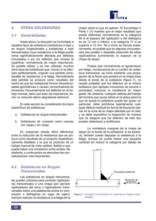 4. OTRAS SOLDADURAS
4.1 Generalidades
Hasta ahora, la discusión se ha limitado a
aquellos tipos de soldadura (soldaduras a tope y
en ángulo longitudinales y soldaduras a tope
transversales) cuya resistencia a la fatiga puede
verse significativamente afectada por defectos
incrustados o por los defectos que rompen la
superficie, normalmente de mayor importancia.
Es posible utilizar, y se han utilizado, muchos
otros tipos de soldaduras que, incluso si se efec-
túan perfectamente, originan una pérdida consi-
derable de resistencia a la fatiga. Normalmente
esta pérdida se produce como resultado del
hecho de que las soldaduras forman discontinui-
dades geométricas o causan concentradores de
tensiones; frecuentemente los defectos en el tra-
bajo manual, salvo que sean de importancia, tie-
nen un reducido efecto degradante adicional.
En esta sección se considerarán dos tipos
específicos de soldaduras:
a. Soldaduras en ángulo transversales
b. Soldaduras de conexión entre uniones
con carga y sin carga.
En ocasiones resulta difícil diferenciar
entre la reducción de la resistencia que se pro-
duce como resultado de un proyecto insatisfacto-
riamente detallado y la que es producto de un
trabajo manual de mala calidad, debido a que
puede haber una correlación entre ambos; No
obstante, a continuación se describen las con-
sideraciones más importantes.
4.2 Soldaduras en Ángulo
Transversales
Las soldaduras en ángulo transversa-
les pueden utilizarse para conectar rigidizado-
res transversales a una chapa (por ejemplo
rigidizadores del alma o rigidizadores trans-
versales sobre una platabanda ancha en com-
presión o diafragmas en vigas de cajón);
siempre reducen la resistencia a la fatiga de la
chapa sobre la que se aplican. El Eurocódigo 3
Parte 1 [1] muestra que el mejor resultado que
puede obtenerse normalmente es la categoría
80 si el espesor del rigidizador o del diafragma
es de 12 mm o inferior, o la categoría 71 si es
superior a 12 mm. Tal y como se discute poste-
riormente, es posible que en algunas circunstan-
cias sea posible o deseable prescindir de estos
rigidizadores aumentando el espesor de la
chapa de apoyo.
Puesto que normalmente el agotamiento
por fatiga, consecuencia de un cordón de solda-
dura transversal, se inicia mediante una propa-
gación de la fisura que penetra en la chapa base
desde el borde de la soldadura (figura 7), no
resulta probable que los defectos en la misma
soldadura (por ejemplo inclusiones de escoria o
porosidad) reduzcan la resistencia en mayor
grado. No obstante, cualquier defecto del trabajo
del hombre que cause daños en la placa sobre la
que se apoya la soldadura puede ser grave; en
particular, debe prohibirse tajantemente cual-
quier defecto residual en forma de fisuración pla-
nar en la zona de la chapa afectada por el calor
y se debe especificar la inspección de manera
que se asegure que los defectos de este tipo
puedan detectarse y rectificarse.
La mordedura marginal de la chapa de
apoyo en el borde de la soldadura, si es excesi-
va, también puede degradar la resistencia a la
fatiga, aunque se puede tolerar una pequeña
cantidad sin reducir la categoría por debajo de
68
Fisuración potencial
Dirección de
la tensión
Figura 7 Iniciación de fisuración en cordones en ángulo trans-
versales
 