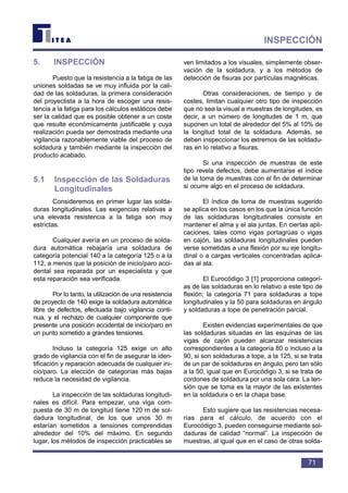 5. INSPECCIÓN
Puesto que la resistencia a la fatiga de las
uniones soldadas se ve muy influida por la cali-
dad de las soldaduras, la primera consideración
del proyectista a la hora de escoger una resis-
tencia a la fatiga para los cálculos estáticos debe
ser la calidad que es posible obtener a un coste
que resulte económicamente justificable y cuya
realización pueda ser demostrada mediante una
vigilancia razonablemente viable del proceso de
soldadura y también mediante la inspección del
producto acabado.
5.1 Inspección de las Soldaduras
Longitudinales
Consideremos en primer lugar las solda-
duras longitudinales. Las exigencias relativas a
una elevada resistencia a la fatiga son muy
estrictas.
Cualquier avería en un proceso de solda-
dura automática rebajaría una soldadura de
categoría potencial 140 a la categoría 125 o a la
112, a menos que la posición de inicio/paro acci-
dental sea reparada por un especialista y que
esta reparación sea verificada.
Por lo tanto, la utilización de una resistencia
de proyecto de 140 exige la soldadura automática
libre de defectos, efectuada bajo vigilancia conti-
nua, y el rechazo de cualquier componente que
presente una posición accidental de inicio/paro en
un punto sometido a grandes tensiones.
Incluso la categoría 125 exige un alto
grado de vigilancia con el fin de asegurar la iden-
tificación y reparación adecuada de cualquier ini-
cio/paro. La elección de categorías más bajas
reduce la necesidad de vigilancia.
La inspección de las soldaduras longitudi-
nales es difícil. Para empezar, una viga com-
puesta de 30 m de longitud tiene 120 m de sol-
dadura longitudinal, de los que unos 30 m
estarían sometidos a tensiones comprendidas
alrededor del 10% del máximo. En segundo
lugar, los métodos de inspección practicables se
ven limitados a los visuales, simplemente obser-
vación de la soldadura, y a los métodos de
detección de fisuras por partículas magnéticas.
Otras consideraciones, de tiempo y de
costes, limitan cualquier otro tipo de inspección
que no sea la visual a muestras de longitudes, es
decir, a un número de longitudes de 1 m, que
suponen un total de alrededor del 5% al 10% de
la longitud total de la soldadura. Además, se
deben inspeccionar los extremos de las soldadu-
ras en lo relativo a fisuras.
Si una inspección de muestras de este
tipo revela defectos, debe aumentarse el índice
de la toma de muestras con el fin de determinar
si ocurre algo en el proceso de soldadura.
El índice de toma de muestras sugerido
se aplica en los casos en los que la única función
de las soldaduras longitudinales consiste en
mantener el alma y el ala juntas. En ciertas apli-
caciones, tales como vigas portagrúas o vigas
en cajón, las soldaduras longitudinales pueden
verse sometidas a una flexión por su eje longitu-
dinal o a cargas verticales concentradas aplica-
das al ala.
El Eurocódigo 3 [1] proporciona categorí-
as de las soldaduras en lo relativo a este tipo de
flexión; la categoría 71 para soldaduras a tope
longitudinales y la 50 para soldaduras en ángulo
y soldaduras a tope de penetración parcial.
Existen evidencias experimentales de que
las soldaduras situadas en las esquinas de las
vigas de cajón pueden alcanzar resistencias
correspondientes a la categoría 80 o incluso a la
90, si son soldaduras a tope, a la 125, si se trata
de un par de soldaduras en ángulo, pero tan sólo
a la 50, igual que en Eurocódigo 3, si se trata de
cordones de soldadura por una sola cara. La ten-
sión que se toma es la mayor de las existentes
en la soldadura o en la chapa base.
Esto sugiere que las resistencias necesa-
rias para el cálculo, de acuerdo con el
Eurocódigo 3, pueden conseguirse mediante sol-
daduras de calidad “normal”. La inspección de
muestras, al igual que en el caso de otras solda-
71
INSPECCIÓN
 