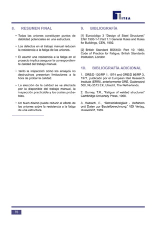 8. RESUMEN FINAL
• Todas las uniones constituyen puntos de
debilidad potenciales en una estructura.
• Los defectos en el trabajo manual reducen
la resistencia a la fatiga de las uniones.
• El asumir una resistencia a la fatiga en el
proyecto implica asegurar la correspondien-
te calidad del trabajo manual.
• Tanto la inspección como los ensayos no
destructivos presentan limitaciones a la
hora de probar la calidad.
• La elección de la calidad se ve afectada
por la disponible del trabajo manual, la
inspección practicable y los costes proba-
bles.
• Un buen diseño puede reducir el efecto de
las uniones sobre la resistencia a la fatiga
de una estructura.
9. BIBLIOGRAFÍA
[1] Eurocódigo 3 “Design of Steel Structures”
ENV 1993-1-1:Part 1.1 General Rules and Rules
for Buildings, CEN, 1992.
[2] British Standard BS5400: Part 10: 1980,
Code of Practice for Fatigue, British Standards
Institution, London
10. BIBLIOGRAFÍA ADICIONAL
1. ORE/D 130/RP 1. 1974 and ORE/D 86/RP 3,
1971, publicado por el European Rail Research
Institute (ERRI), anteriormente ORE, Oudenoord
500, NL-3513 EX, Utrecht, The Netherlands.
2. Gurney, T.R., “Fatigue of welded structures”
Cambridge University Press, 1968.
3. Haibach, E., “Betriebsfestigkeit - Verfahren
und Daten zur Bauteilberechnung.” VDI Verlag,
Düsseldorf, 1989.
76
 