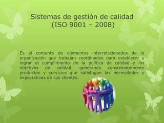 Sistemas de gestión de calidad
          (ISO 9001 – 2008)



Es el conjunto de elementos interrelacionados de la
organización que trabajan coordinados para establecer y
lograr el cumplimiento de la política de calidad y los
objetivos   de   calidad,     generando consistentemente
productos y servicios que satisfagan las necesidades y
expectativas de sus clientes.
 