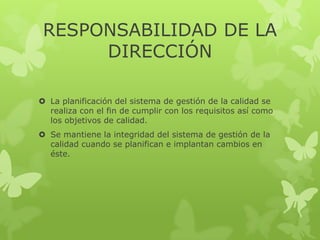 RESPONSABILIDAD DE LA
      DIRECCIÓN

 La planificación del sistema de gestión de la calidad se
  realiza con el fin de cumplir con los requisitos así como
  los objetivos de calidad.
 Se mantiene la integridad del sistema de gestión de la
  calidad cuando se planifican e implantan cambios en
  éste.
 