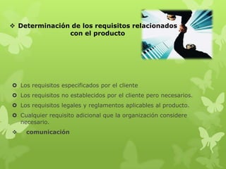  Determinación de los requisitos relacionados
               con el producto




 Los requisitos especificados por el cliente
 Los requisitos no establecidos por el cliente pero necesarios.
 Los requisitos legales y reglamentos aplicables al producto.
 Cualquier requisito adicional que la organización considere
  necesario.
    comunicación
 