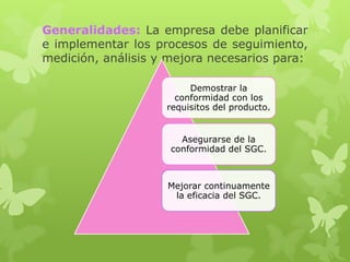 Generalidades: La empresa debe planificar
e implementar los procesos de seguimiento,
medición, análisis y mejora necesarios para:

                         Demostrar la
                      conformidad con los
                    requisitos del producto.


                       Asegurarse de la
                     conformidad del SGC.



                    Mejorar continuamente
                     la eficacia del SGC.
 