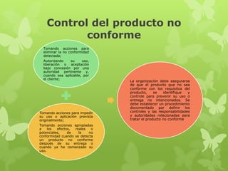 Control del producto no
          conforme
  Tomando acciones para
  eliminar la no conformidad
  detectada;
  Autorizando   su     uso,
  liberación o aceptación
  bajo concesión por una
  autoridad pertinente y,
  cuando sea aplicable, por
  el cliente;
                                La organización debe asegurarse
                                de que el producto que no sea
                                conforme con los requisitos del
                                producto,     se   identifique  y
                                controle para prevenir su uso o
                                entrega no intencionados. Se
                                debe establecer un procedimiento
                                documentado par definir los
Tomando acciones para impedir   controles y las responsabilidades
su uso o aplicación prevista    y autoridades relacionadas para
originalmente;                  tratar el producto no conforme.
Tomando acciones apropiadas
a    los  efectos, reales   o
potenciales,    de   la    no
conformidad cuando se detecta
un producto no conforme
después de su entrega o
cuando ya ha comenzado su
uso.
 